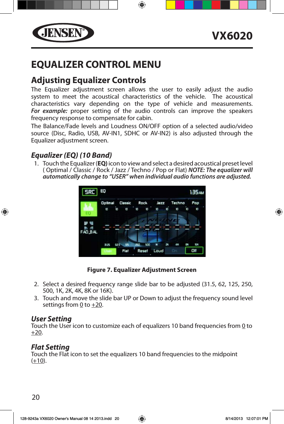 20VX6020EQUALIZER CONTROL MENUAdjusting Equalizer ControlsThe Equalizer adjustment screen allows the user to easily adjust the audio system to meet the acoustical characteristics of the vehicle.  The acoustical characteristics vary depending on the type of vehicle and measurements. For example: proper setting of the audio controls can improve the speakers frequency response to compensate for cabin.The Balance/Fade levels and Loudness ON/OFF option of a selected audio/video source (Disc, Radio, USB, AV-IN1, SDHC or AV-IN2) is also adjusted through the Equalizer adjustment screen.Equalizer (EQ) (10 Band)1.  Touch the Equalizer (EQ) icon to view and select a desired acoustical preset level  ( Optimal / Classic / Rock / Jazz / Techno / Pop or Flat) NOTE: The equalizer will automatically change to &ldquo;USER&rdquo; when individual audio functions are adjusted.2.  Select a desired frequency range slide bar to be adjusted (31.5, 62, 125, 250, 500, 1K, 2K, 4K, 8K or 16K).3.  Touch and move the slide bar UP or Down to adjust the frequency sound level settings from 0 to +20. User Setting Touch the User icon to customize each of equalizers 10 band frequencies from 0 to +20. Flat Setting Touch the Flat icon to set the equalizers 10 band frequencies to the midpoint (+10).  Figure 7. Equalizer Adjustment Screen128-9243a VX6020 Owner's Manual 08 14 2013.indd   20 8/14/2013   12:07:01 PM