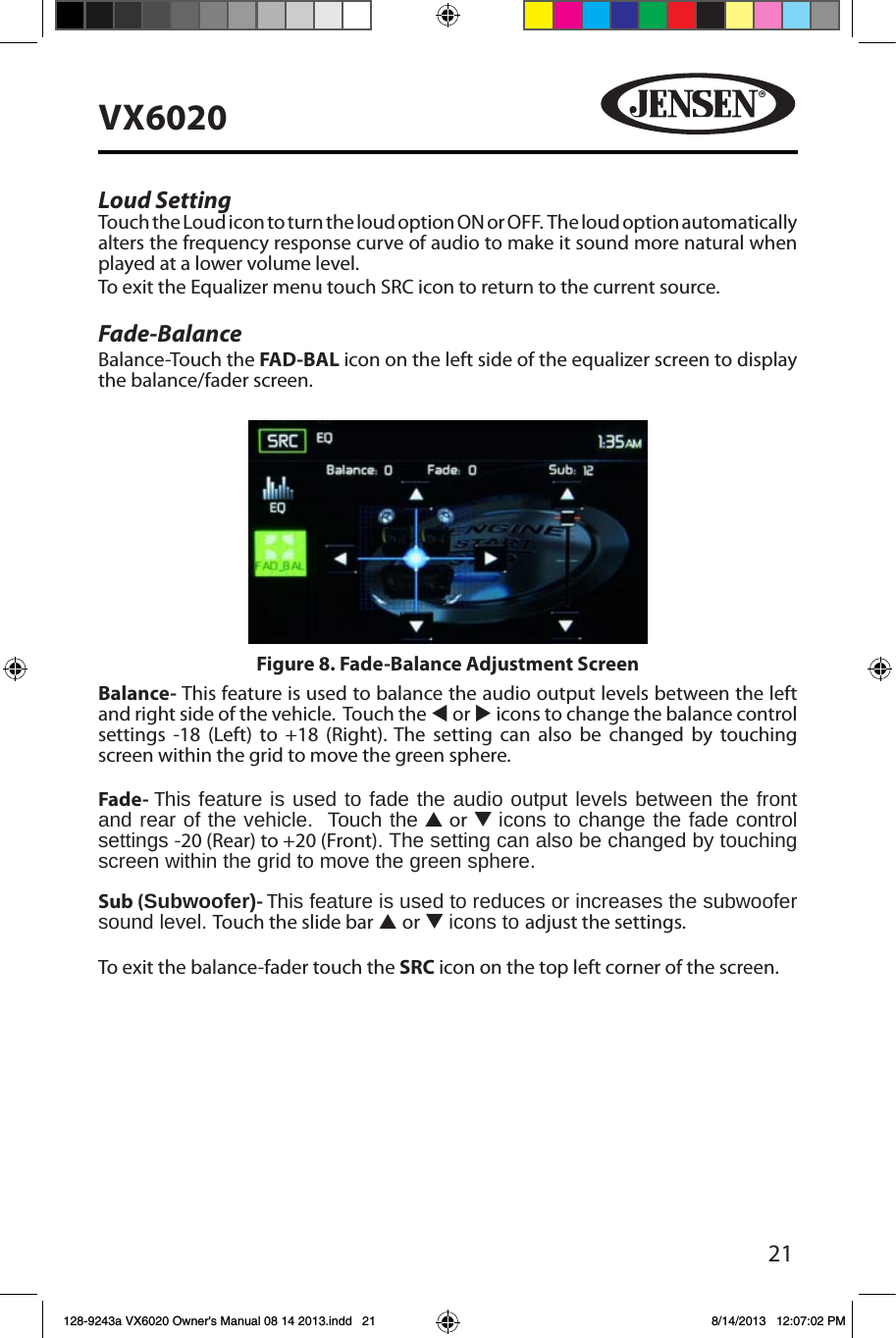 21VX6020Loud Setting   Touch the Loud icon to turn the loud option ON or OFF.  The loud option automatically alters the frequency response curve of audio to make it sound more natural when played at a lower volume level.To exit the Equalizer menu touch SRC icon to return to the current source.Fade-BalanceBalance-Touch the FAD-BAL icon on the left side of the equalizer screen to display the balance/fader screen. Balance- This feature is used to balance the audio output levels between the left and right side of the vehicle.  Touch the t or u icons to change the balance control settings -18 (Left) to +18 (Right). The setting can also be changed by touching screen within the grid to move the green sphere. Fade- This feature is used to fade the audio output levels between the front  and rear of the vehicle.  Touch the p or q icons to change the fade control settings -20 (Rear) to +20 (Front). The setting can also be changed by touching screen within the grid to move the green sphere. Sub (Subwoofer)- This feature is used to reduces or increases the subwoofer sound level. Touch the slide bar p or q icons to adjust the settings.To exit the balance-fader touch the SRC icon on the top left corner of the screen.Figure 8. Fade-Balance Adjustment Screen128-9243a VX6020 Owner's Manual 08 14 2013.indd   21 8/14/2013   12:07:02 PM