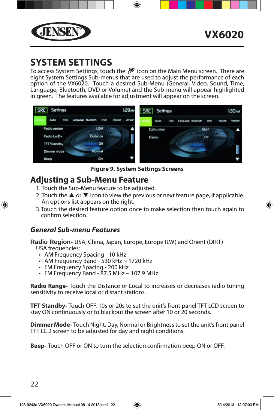 22VX6020SYSTEM SETTINGSTo access System Settings, touch the   icon on the Main Menu screen.  There are eight System Settings Sub-menus that are used to adjust the performance of each option of the VX6020.  Touch a desired Sub-Menu (General, Video, Sound, Time, Language, Bluetooth, DVD or Volume) and the Sub-menu will appear highlighted in green.  The features available for adjustment will appear on the screen.Adjusting a Sub-Menu Feature1.  Touch the Sub-Menu feature to be adjusted.2.  Touch  the  p or q icon to view the previous or next feature page, if applicable. An options list appears on the right. 3.  Touch the desired feature option once to make selection then touch again to conrm selection.General Sub-menu FeaturesRadio Region- USA, China, Japan, Europe, Europe (LW) and Orient (OIRT)USA frequencies:&bull; AM Frequency Spacing - 10 kHz &bull; AM Frequency Band - 530 kHz ~ 1720 kHz&bull; FM Frequency Spacing - 200 kHz&bull; FM Frequency Band - 87.5 MHz ~ 107.9 MHzRadio Range- Touch the Distance or Local to increases or decreases radio tuning sensitivity to receive local or distant stations.  TFT Standby- Touch OFF, 10s or 20s to set the unit&rsquo;s front panel TFT LCD screen to stay ON continuously or to blackout the screen after 10 or 20 seconds.Dimmer Mode- Touch Night, Day, Normal or Brightness to set the unit&rsquo;s front panel TFT LCD screen to be adjusted for day and night conditions. Beep- Touch OFF or ON to turn the selection conrmation beep ON or OFF.Figure 9. System Settings Screens128-9243a VX6020 Owner's Manual 08 14 2013.indd   22 8/14/2013   12:07:03 PM
