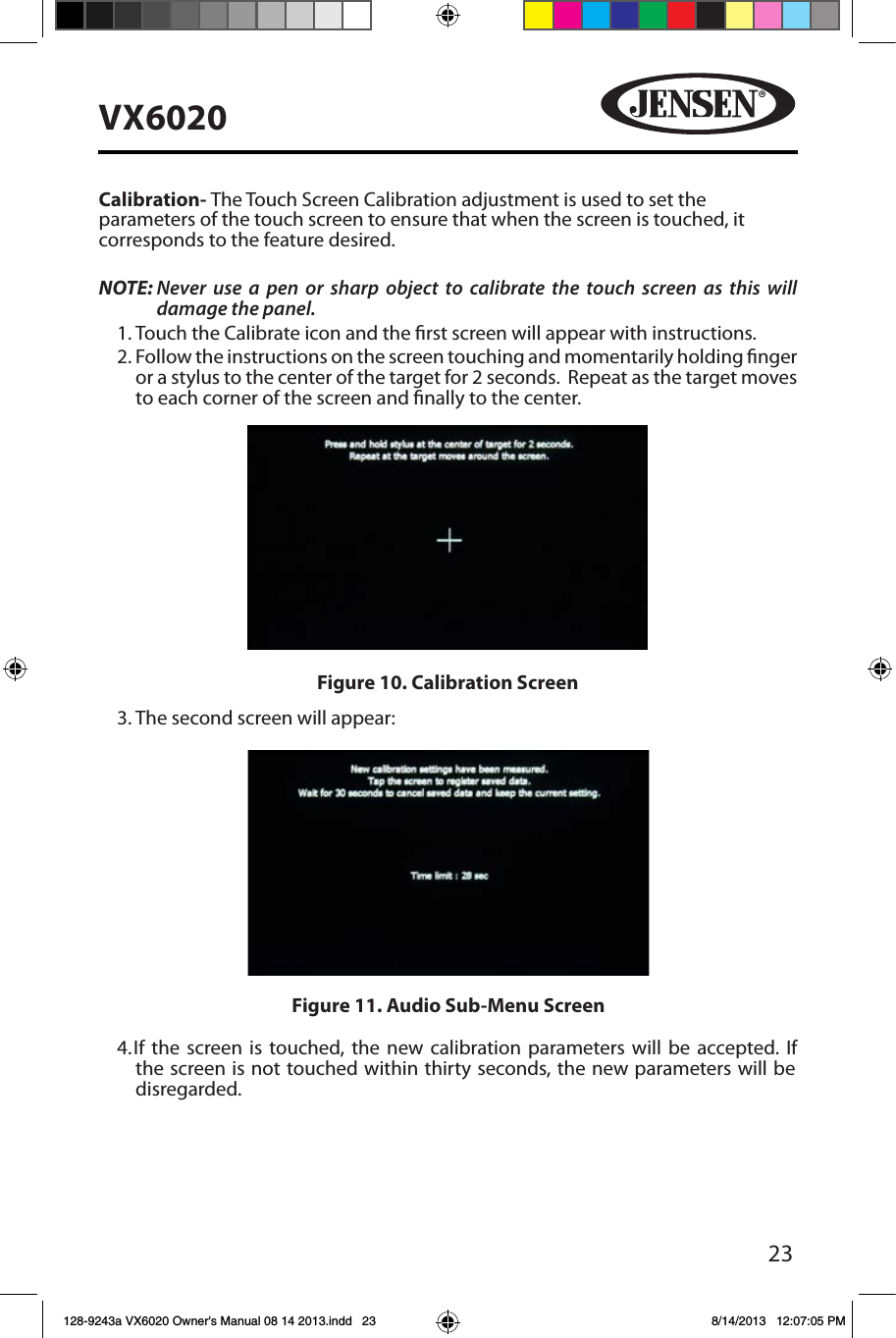 23VX6020Calibration- The Touch Screen Calibration adjustment is used to set the parameters of the touch screen to ensure that when the screen is touched, it corresponds to the feature desired.NOTE:  Never use a pen or sharp object to calibrate the touch screen as this will damage the panel.1. Touch the Calibrate icon and the rst screen will appear with instructions.2.  Follow the instructions on the screen touching and momentarily holding nger or a stylus to the center of the target for 2 seconds.  Repeat as the target moves to each corner of the screen and nally to the center.3. The second screen will appear:4.  If the screen is touched, the new calibration parameters will be accepted. If the screen is not touched within thirty seconds, the new parameters will be disregarded.Figure 11. Audio Sub-Menu ScreenFigure 10. Calibration Screen128-9243a VX6020 Owner's Manual 08 14 2013.indd   23 8/14/2013   12:07:05 PM