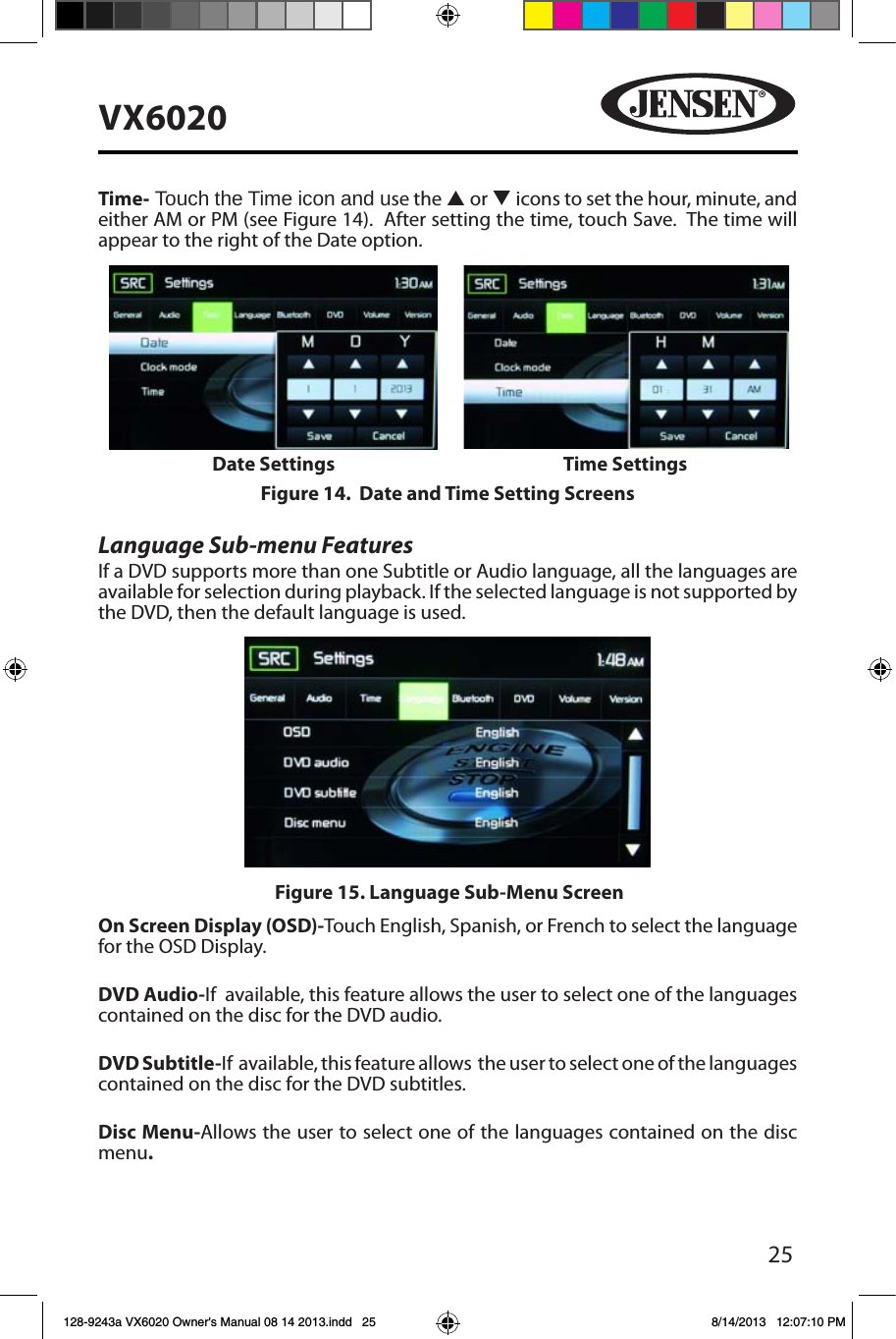 25VX6020Time- Touch the Time icon and use the p or q icons to set the hour, minute, and either AM or PM (see Figure 14).  After setting the time, touch Save.  The time will appear to the right of the Date option. Language Sub-menu FeaturesIf a DVD supports more than one Subtitle or Audio language, all the languages are available for selection during playback. If the selected language is not supported by the DVD, then the default language is used.On Screen Display (OSD)-Touch English, Spanish, or French to select the language for the OSD Display. DVD Audio-If  available, this feature allows the user to select one of the languages contained on the disc for the DVD audio.DVD Subtitle-If  available, this feature allows  the user to select one of the languages contained on the disc for the DVD subtitles.Disc Menu-Allows the user to select one of the languages contained on the disc menu.Figure 15. Language Sub-Menu ScreenFigure 14.  Date and Time Setting ScreensDate Settings Time Settings128-9243a VX6020 Owner's Manual 08 14 2013.indd   25 8/14/2013   12:07:10 PM