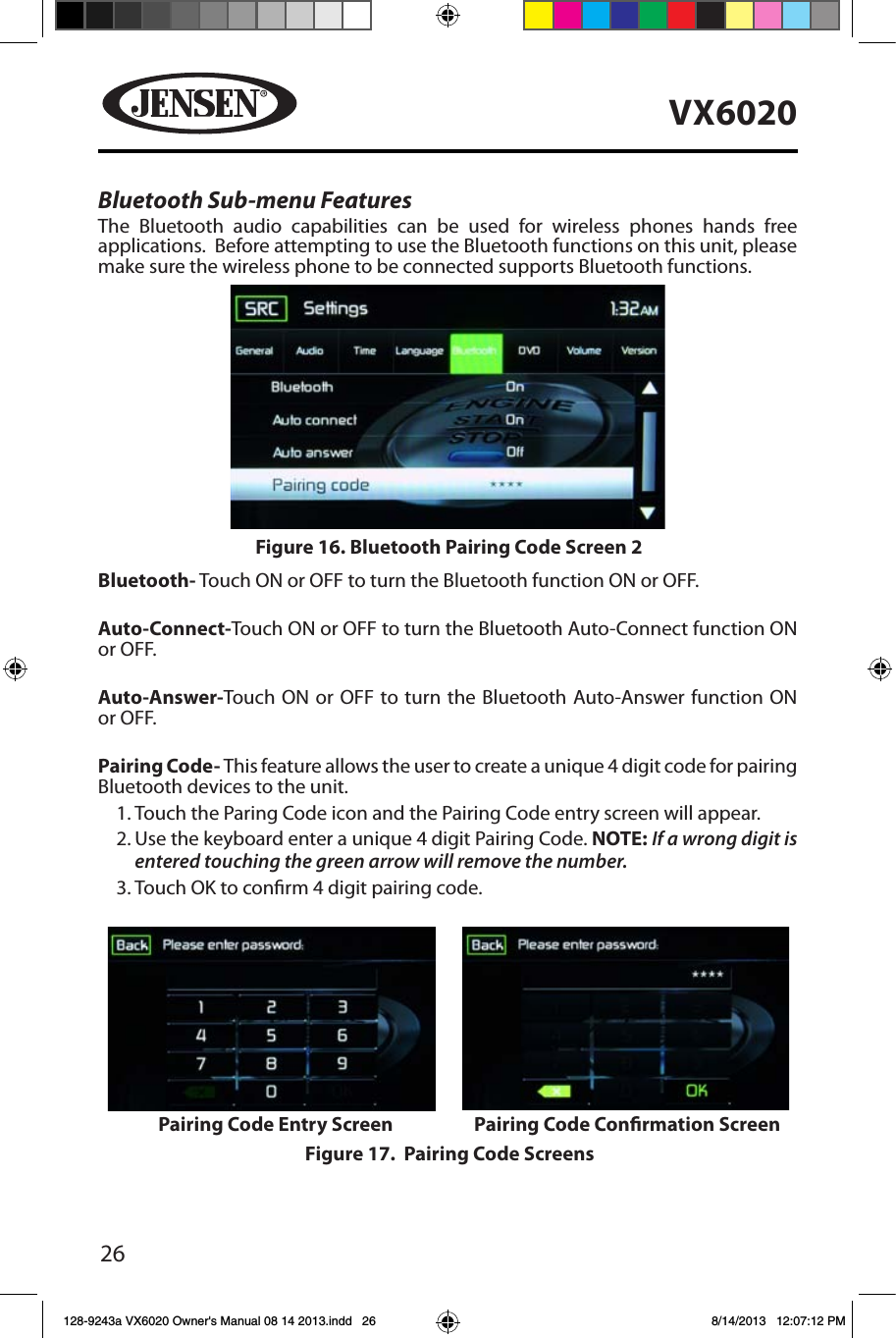 26VX6020Bluetooth Sub-menu FeaturesThe Bluetooth audio capabilities can be used for wireless phones hands free applications.  Before attempting to use the Bluetooth functions on this unit, please make sure the wireless phone to be connected supports Bluetooth functions.Bluetooth- Touch ON or OFF to turn the Bluetooth function ON or OFF.Auto-Connect-Touch ON or OFF to turn the Bluetooth Auto-Connect function ON or OFF.Auto-Answer-Touch ON or OFF to turn the Bluetooth Auto-Answer function ON or OFF.Pairing Code- This feature allows the user to create a unique 4 digit code for pairing Bluetooth devices to the unit.1. Touch the Paring Code icon and the Pairing Code entry screen will appear. 2. Use the keyboard enter a unique 4 digit Pairing Code. NOTE: If a wrong digit is entered touching the green arrow will remove the number.3. Touch OK to conrm 4 digit pairing code.Figure 16. Bluetooth Pairing Code Screen 2Figure 17.  Pairing Code ScreensPairing Code Entry Screen Pairing Code Conrmation Screen128-9243a VX6020 Owner's Manual 08 14 2013.indd   26 8/14/2013   12:07:12 PM