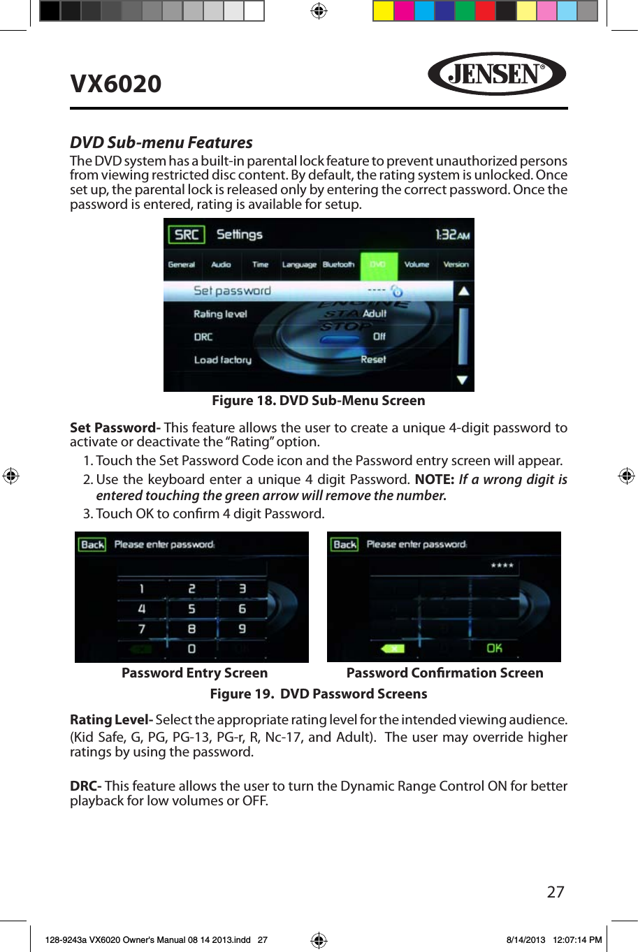 27VX6020DVD Sub-menu FeaturesThe DVD system has a built-in parental lock feature to prevent unauthorized persons from viewing restricted disc content. By default, the rating system is unlocked. Once set up, the parental lock is released only by entering the correct password. Once the password is entered, rating is available for setup.Set Password- This feature allows the user to create a unique 4-digit password to activate or deactivate the &ldquo;Rating&rdquo; option.1. Touch the Set Password Code icon and the Password entry screen will appear. 2. Use the keyboard enter a unique 4 digit Password. NOTE: If a wrong digit is entered touching the green arrow will remove the number.3. Touch OK to conrm 4 digit Password.Rating Level- Select the appropriate rating level for the intended viewing audience.(Kid Safe, G, PG, PG-13, PG-r, R, Nc-17, and Adult).  The user may override higher ratings by using the password. DRC- This feature allows the user to turn the Dynamic Range Control ON for better playback for low volumes or OFF.Figure 18. DVD Sub-Menu ScreenFigure 19.  DVD Password ScreensPassword Entry Screen Password Conrmation Screen128-9243a VX6020 Owner's Manual 08 14 2013.indd   27 8/14/2013   12:07:14 PM