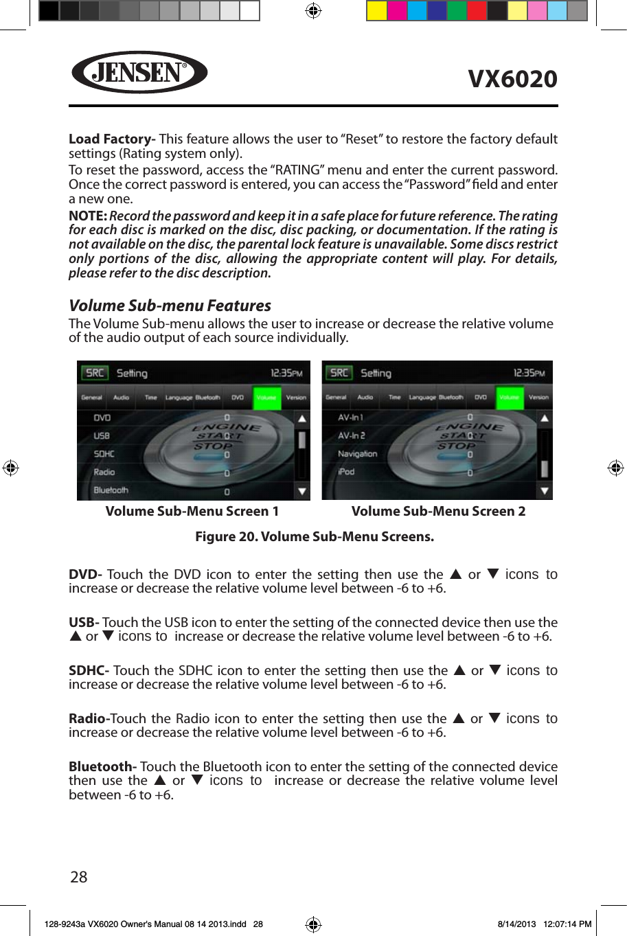 28VX6020Load Factory- This feature allows the user to &ldquo;Reset&rdquo; to restore the factory default settings (Rating system only).To reset the password, access the &ldquo;RATING&rdquo; menu and enter the current password. Once the correct password is entered, you can access the &ldquo;Password&rdquo; eld and enter a new one.NOTE: Record the password and keep it in a safe place for future reference. The rating for each disc is marked on the disc, disc packing, or documentation. If the rating is not available on the disc, the parental lock feature is unavailable. Some discs restrict only portions of the disc, allowing the appropriate content will play. For details, please refer to the disc description.Volume Sub-menu FeaturesThe Volume Sub-menu allows the user to increase or decrease the relative volume of the audio output of each source individually.DVD- Touch the DVD icon to enter the setting then use the p or q icons to  increase or decrease the relative volume level between -6 to +6.USB- Touch the USB icon to enter the setting of the connected device then use the  p or q icons to  increase or decrease the relative volume level between -6 to +6.SDHC- Touch the SDHC icon to enter the setting then use the p or q icons to  increase or decrease the relative volume level between -6 to +6.Radio-Touch the Radio icon to enter the setting then use the p or q icons to  increase or decrease the relative volume level between -6 to +6.Bluetooth- Touch the Bluetooth icon to enter the setting of the connected device then use the p or q icons to  increase or decrease the relative volume level between -6 to +6.Figure 20. Volume Sub-Menu Screens.Volume Sub-Menu Screen 1 Volume Sub-Menu Screen 2128-9243a VX6020 Owner's Manual 08 14 2013.indd   28 8/14/2013   12:07:14 PM
