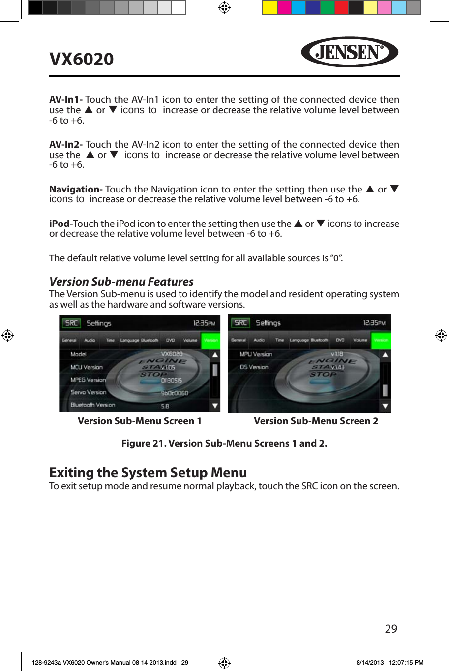 29VX6020AV-In1- Touch the AV-In1 icon to enter the setting of the connected device then use the p or q icons to  increase or decrease the relative volume level between -6 to +6. AV-In2- Touch the AV-In2 icon to enter the setting of the connected device then use the  p or q  icons to  increase or decrease the relative volume level between -6 to +6. Navigation- Touch the Navigation icon to enter the setting then use the p or q icons to  increase or decrease the relative volume level between -6 to +6.iPod-Touch the iPod icon to enter the setting then use the p or q icons to increase or decrease the relative volume level between -6 to +6.The default relative volume level setting for all available sources is &ldquo;0&rdquo;.Version Sub-menu FeaturesThe Version Sub-menu is used to identify the model and resident operating system as well as the hardware and software versions.Figure 21. Version Sub-Menu Screens 1 and 2.Exiting the System Setup MenuTo exit setup mode and resume normal playback, touch the SRC icon on the screen.Version Sub-Menu Screen 1 Version Sub-Menu Screen 2128-9243a VX6020 Owner's Manual 08 14 2013.indd   29 8/14/2013   12:07:15 PM