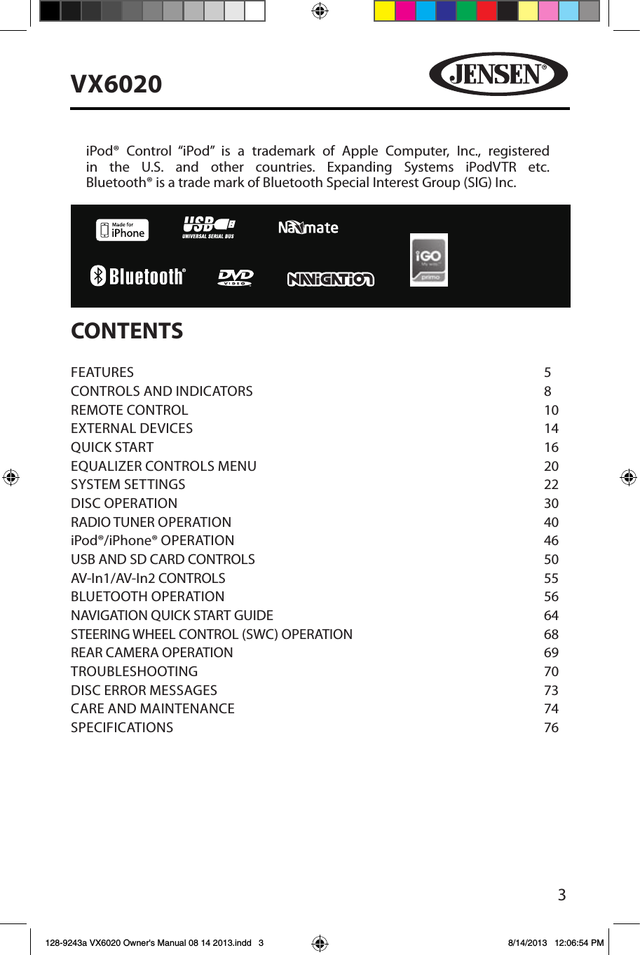 3VX6020CONTENTSFEATURES        5CONTROLS AND INDICATORS      8REMOTE CONTROL       10EXTERNAL DEVICES       14QUICK START        16EQUALIZER CONTROLS MENU      20SYSTEM SETTINGS       22DISC OPERATION       30RADIO TUNER OPERATION      40iPod&reg;/iPhone&reg; OPERATION      46USB AND SD CARD CONTROLS      50AV-In1/AV-In2 CONTROLS       55BLUETOOTH OPERATION       56NAVIGATION QUICK START GUIDE       64STEERING WHEEL CONTROL (SWC) OPERATION        68REAR CAMERA OPERATION      69TROUBLESHOOTING        70DISC ERROR MESSAGES       73CARE AND MAINTENANCE      74SPECIFICATIONS        76iPod&reg; Control &ldquo;iPod&rdquo; is a trademark of Apple Computer, Inc., registered in the U.S. and other countries. Expanding Systems iPodVTR etc.  Bluetooth&reg; is a trade mark of Bluetooth Special Interest Group (SIG) Inc.128-9243a VX6020 Owner's Manual 08 14 2013.indd   3 8/14/2013   12:06:54 PM