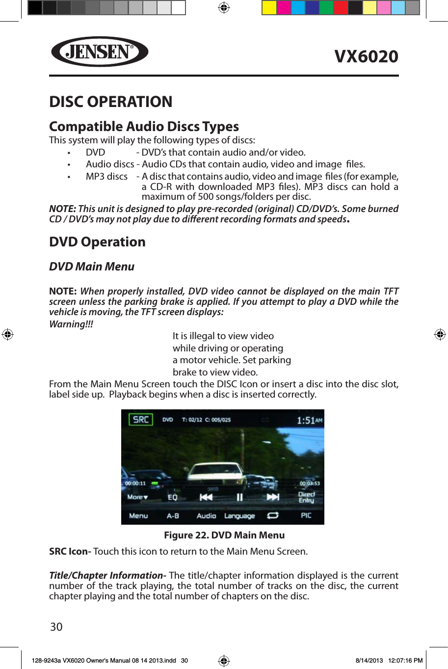 30VX6020DISC OPERATIONCompatible Audio Discs TypesThis system will play the following types of discs:&bull; DVD         - DVD&rsquo;s that contain audio and/or video.&bull; Audio discs - Audio CDs that contain audio, video and image  les.&bull; MP3 discs    -  A disc that contains audio, video and image  les (for example, a CD-R with downloaded MP3 les). MP3 discs can hold a maximum of 500 songs/folders per disc.NOTE: This unit is designed to play pre-recorded (original) CD/DVD&rsquo;s. Some burned CD / DVD&rsquo;s may not play due to dierent recording formats and speeds.DVD OperationDVD Main MenuNOTE:  When properly installed, DVD video cannot be displayed on the main TFT screen unless the parking brake is applied. If you attempt to play a DVD while the vehicle is moving, the TFT screen displays:Warning!!!It is illegal to view videowhile driving or operatinga motor vehicle. Set parkingbrake to view video.From the Main Menu Screen touch the DISC Icon or insert a disc into the disc slot, label side up.  Playback begins when a disc is inserted correctly.SRC Icon- Touch this icon to return to the Main Menu Screen.Title/Chapter Information- The title/chapter information displayed is the current number of the track playing, the total number of tracks on the disc, the current chapter playing and the total number of chapters on the disc.Figure 22. DVD Main Menu128-9243a VX6020 Owner's Manual 08 14 2013.indd   30 8/14/2013   12:07:16 PM