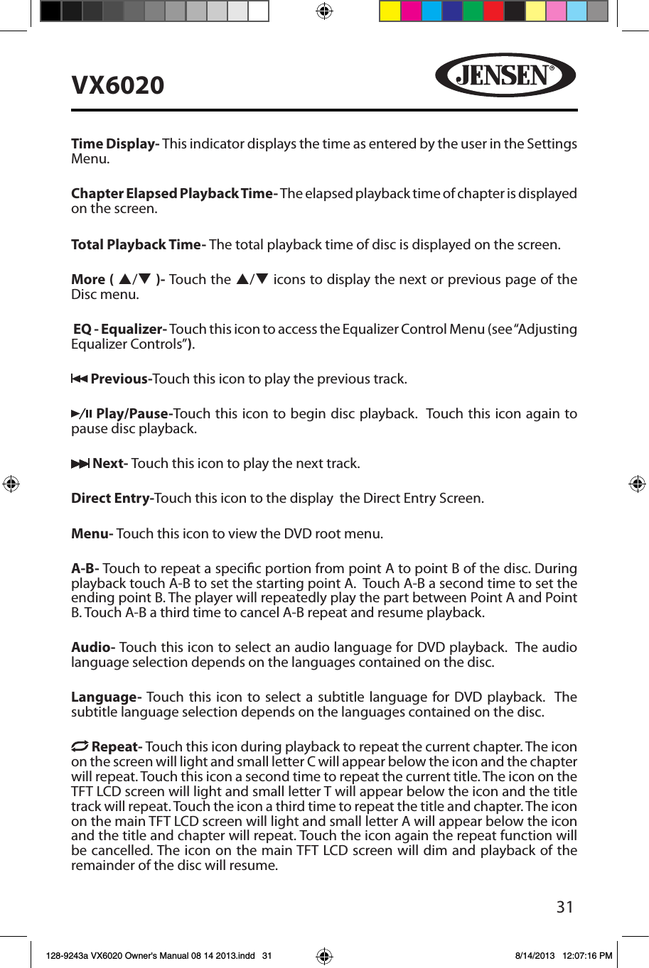 31VX6020Time Display- This indicator displays the time as entered by the user in the Settings Menu.Chapter Elapsed Playback Time- The elapsed playback time of chapter is displayed on the screen.Total Playback Time- The total playback time of disc is displayed on the screen.More ( p/q )- Touch the p/q icons to display the next or previous page of the Disc menu. EQ - Equalizer- Touch this icon to access the Equalizer Control Menu (see &ldquo;Adjusting Equalizer Controls&rdquo;). Previous-Touch this icon to play the previous track. Play/Pause-Touch this icon to begin disc playback.  Touch this icon again to pause disc playback. Next- Touch this icon to play the next track.Direct Entry-Touch this icon to the display  the Direct Entry Screen.Menu- Touch this icon to view the DVD root menu.A-B- Touch to repeat a specic portion from point A to point B of the disc. During playback touch A-B to set the starting point A.  Touch A-B a second time to set the ending point B. The player will repeatedly play the part between Point A and Point B. Touch A-B a third time to cancel A-B repeat and resume playback.Audio- Touch this icon to select an audio language for DVD playback.  The audio language selection depends on the languages contained on the disc.Language- Touch this icon to select a subtitle language for DVD playback.  The subtitle language selection depends on the languages contained on the disc. Repeat- Touch this icon during playback to repeat the current chapter. The icon on the screen will light and small letter C will appear below the icon and the chapter will repeat. Touch this icon a second time to repeat the current title. The icon on the TFT LCD screen will light and small letter T will appear below the icon and the title track will repeat. Touch the icon a third time to repeat the title and chapter. The icon on the main TFT LCD screen will light and small letter A will appear below the icon and the title and chapter will repeat. Touch the icon again the repeat function will be cancelled. The icon on the main TFT LCD screen will dim and playback of the remainder of the disc will resume.128-9243a VX6020 Owner's Manual 08 14 2013.indd   31 8/14/2013   12:07:16 PM