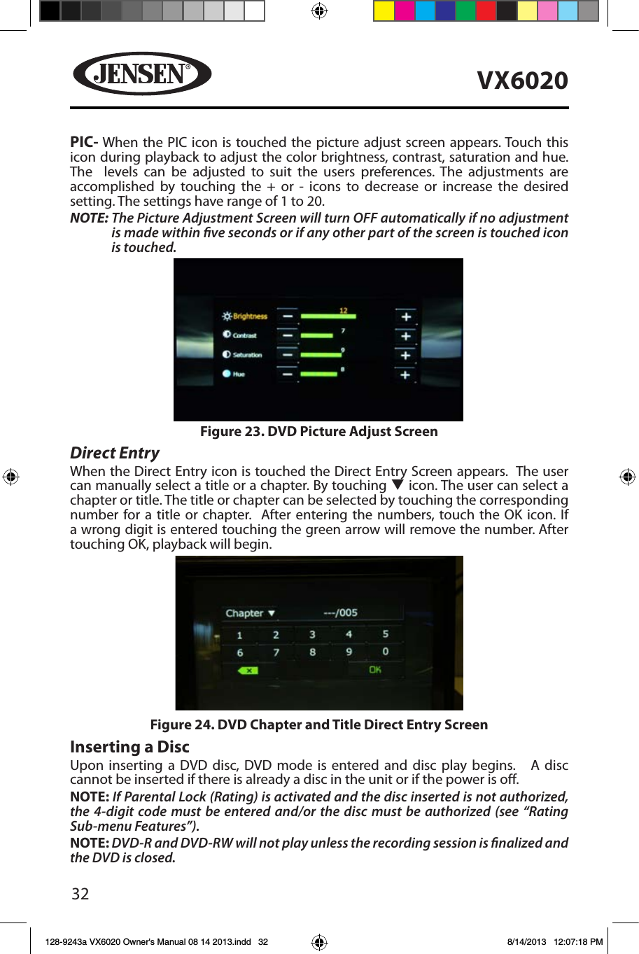 32VX6020PIC- When the PIC icon is touched the picture adjust screen appears. Touch this icon during playback to adjust the color brightness, contrast, saturation and hue. The  levels can be adjusted to suit the users preferences. The adjustments are accomplished by touching the + or - icons to decrease or increase the desired setting. The settings have range of 1 to 20. NOTE:  The Picture Adjustment Screen will turn OFF automatically if no adjustment is made within ve seconds or if any other part of the screen is touched icon is touched.Direct EntryWhen the Direct Entry icon is touched the Direct Entry Screen appears.  The user can manually select a title or a chapter. By touching q icon. The user can select a chapter or title. The title or chapter can be selected by touching the corresponding number for a title or chapter.  After entering the numbers, touch the OK icon. If a wrong digit is entered touching the green arrow will remove the number. After touching OK, playback will begin. Inserting a DiscUpon inserting a DVD disc, DVD mode is entered and disc play begins.   A disc cannot be inserted if there is already a disc in the unit or if the power is o.NOTE: If Parental Lock (Rating) is activated and the disc inserted is not authorized, the 4-digit code must be entered and/or the disc must be authorized (see &ldquo;Rating Sub-menu Features&rdquo;).NOTE: DVD-R and DVD-RW will not play unless the recording session is nalized and the DVD is closed.Figure 23. DVD Picture Adjust ScreenFigure 24. DVD Chapter and Title Direct Entry Screen128-9243a VX6020 Owner's Manual 08 14 2013.indd   32 8/14/2013   12:07:18 PM
