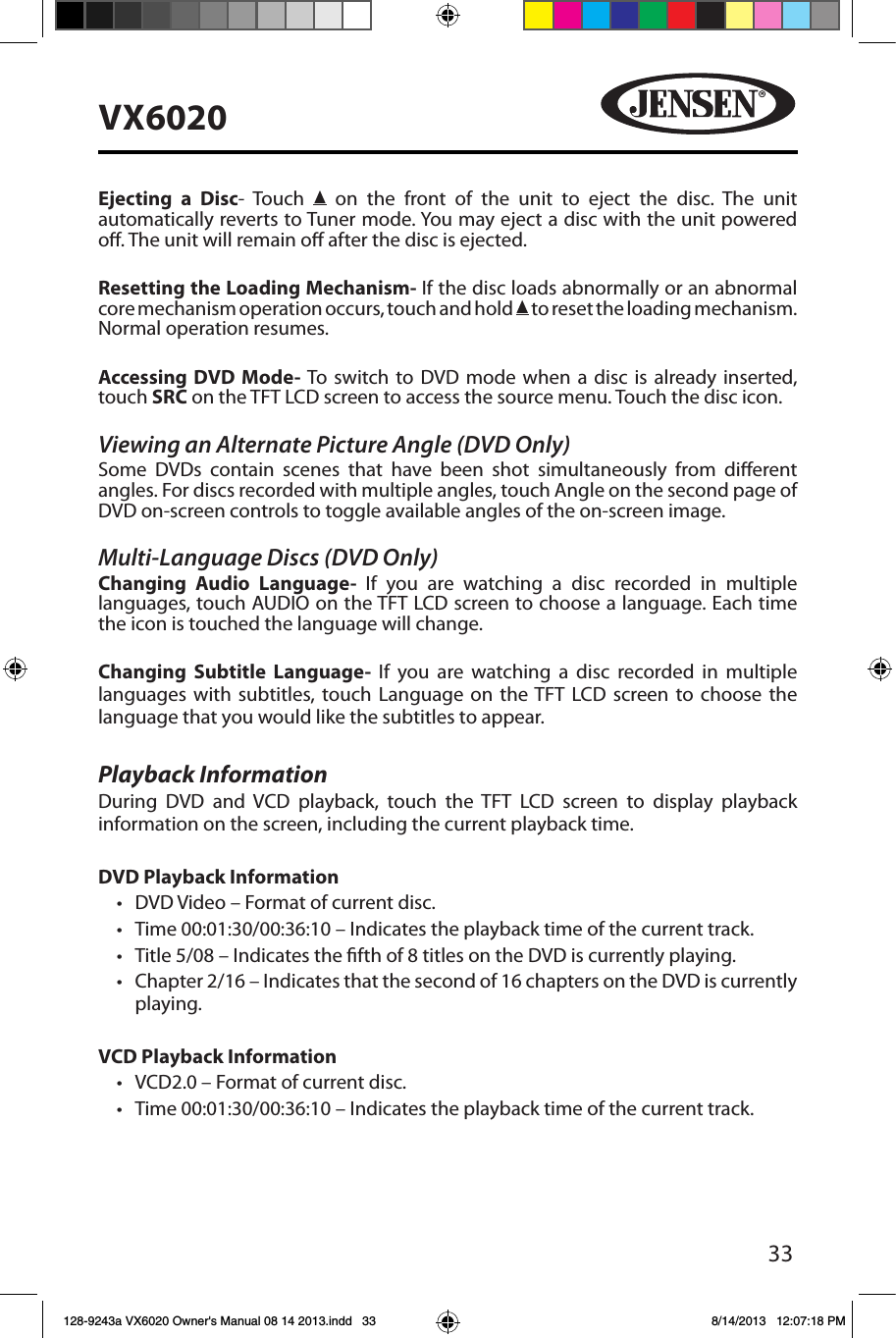 33VX6020Ejecting a Disc- Touch   on the front of the unit to eject the disc. The unit automatically reverts to Tuner mode. You may eject a disc with the unit powered o. The unit will remain o after the disc is ejected.Resetting the Loading Mechanism- If the disc loads abnormally or an abnormal core mechanism operation occurs, touch and hold   to reset the loading mechanism. Normal operation resumes.Accessing DVD Mode- To switch to DVD mode when a disc is already inserted, touch SRC on the TFT LCD screen to access the source menu. Touch the disc icon.Viewing an Alternate Picture Angle (DVD Only)Some DVDs contain scenes that have been shot simultaneously from dierent angles. For discs recorded with multiple angles, touch Angle on the second page of DVD on-screen controls to toggle available angles of the on-screen image.Multi-Language Discs (DVD Only)Changing Audio Language- If you are watching a disc recorded in multiple languages, touch AUDIO on the TFT LCD screen to choose a language. Each time the icon is touched the language will change.Changing Subtitle Language- If you are watching a disc recorded in multiple languages with subtitles, touch Language on the TFT LCD screen to choose the language that you would like the subtitles to appear.Playback InformationDuring DVD and VCD playback, touch the TFT LCD screen to display playback information on the screen, including the current playback time.DVD Playback Information&bull; DVD Video &ndash; Format of current disc.&bull; Time 00:01:30/00:36:10 &ndash; Indicates the playback time of the current track.&bull; Title 5/08 &ndash; Indicates the fth of 8 titles on the DVD is currently playing.&bull; Chapter 2/16 &ndash; Indicates that the second of 16 chapters on the DVD is currently playing.VCD Playback Information &bull; VCD2.0 &ndash; Format of current disc.&bull; Time 00:01:30/00:36:10 &ndash; Indicates the playback time of the current track.128-9243a VX6020 Owner's Manual 08 14 2013.indd   33 8/14/2013   12:07:18 PM