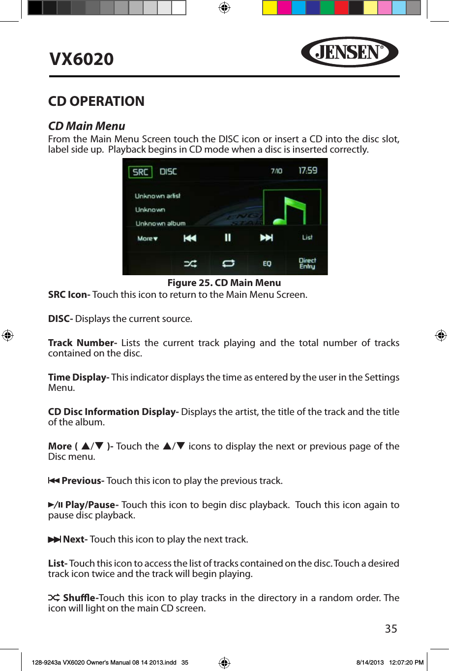 35VX6020CD OPERATION CD Main MenuFrom the Main Menu Screen touch the DISC icon or insert a CD into the disc slot, label side up.  Playback begins in CD mode when a disc is inserted correctly.SRC Icon- Touch this icon to return to the Main Menu Screen. DISC- Displays the current source.Track Number- Lists the current track playing and the total number of tracks contained on the disc.Time Display- This indicator displays the time as entered by the user in the Settings Menu.CD Disc Information Display- Displays the artist, the title of the track and the title of the album.More ( p/q )- Touch the p/q icons to display the next or previous page of the Disc menu.  Previous- Touch this icon to play the previous track. Play/Pause- Touch this icon to begin disc playback.  Touch this icon again to pause disc playback. Next- Touch this icon to play the next track.List- Touch this icon to access the list of tracks contained on the disc. Touch a desired track icon twice and the track will begin playing.   Shue-Touch this icon to play tracks in the directory in a random order. The icon will light on the main CD screen.Figure 25. CD Main Menu128-9243a VX6020 Owner's Manual 08 14 2013.indd   35 8/14/2013   12:07:20 PM