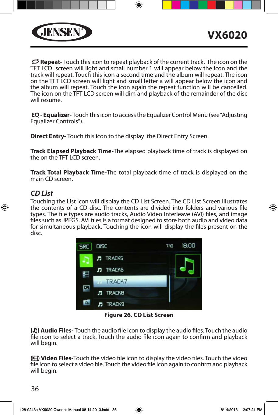 36VX6020  Repeat- Touch this icon to repeat playback of the current track.  The icon on the TFT LCD  screen will light and small number 1 will appear below the icon and the track will repeat. Touch this icon a second time and the album will repeat. The icon on the TFT LCD screen will light and small letter a will appear below the icon and the album will repeat. Touch the icon again the repeat function will be cancelled. The icon on the TFT LCD screen will dim and playback of the remainder of the disc will resume. EQ - Equalizer- Touch this icon to access the Equalizer Control Menu (see &ldquo;Adjusting Equalizer Controls&rdquo;). Direct Entry- Touch this icon to the display  the Direct Entry Screen.Track Elapsed Playback Time-The elapsed playback time of track is displayed on the on the TFT LCD screen.Track Total Playback Time-The total playback time of track is displayed on the main CD screen.CD ListTouching the List icon will display the CD List Screen. The CD List Screen illustrates the contents of a CD disc. The contents are divided into folders and various le types. The le types are audio tracks, Audio Video Interleave (AVI) les, and image les such as JPEGS. AVI les is a format designed to store both audio and video data for simultaneous playback. Touching the icon will display the les present on the disc. ( ) Audio Files- Touch the audio le icon to display the audio les. Touch the audio le icon to select a track. Touch the audio le icon again to conrm and playback will begin.() Video Files-Touch the video le icon to display the video les. Touch the video le icon to select a video le. Touch the video le icon again to conrm and playback will begin.Figure 26. CD List Screen128-9243a VX6020 Owner's Manual 08 14 2013.indd   36 8/14/2013   12:07:21 PM