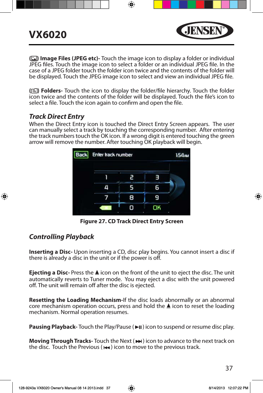 37VX6020() Image Files (JPEG etc)- Touch the image icon to display a folder or individual JPEG les. Touch the image icon to select a folder or an individual JPEG le. In the case of a JPEG folder touch the folder icon twice and the contents of the folder will be displayed. Touch the JPEG image icon to select and view an individual JPEG le.() Folders- Touch the icon to display the folder/le hierarchy. Touch the folder icon twice and the contents of the folder will be displayed. Touch the le&rsquo;s icon to select a le. Touch the icon again to conrm and open the le.Track Direct EntryWhen the Direct Entry icon is touched the Direct Entry Screen appears.  The user can manually select a track by touching the corresponding number.  After entering the track numbers touch the OK icon. If a wrong digit is entered touching the green arrow will remove the number. After touching OK playback will begin. Controlling PlaybackInserting a Disc- Upon inserting a CD, disc play begins. You cannot insert a disc if there is already a disc in the unit or if the power is o. Ejecting a Disc- Press the   icon on the front of the unit to eject the disc. The unit automatically reverts to Tuner mode.  You may eject a disc with the unit powered o. The unit will remain o after the disc is ejected.Resetting the Loading Mechanism-If the disc loads abnormally or an abnormal core mechanism operation occurs, press and hold the   icon to reset the loading mechanism. Normal operation resumes.Pausing Playback- Touch the Play/Pause (   ) icon to suspend or resume disc play.Moving Through Tracks- Touch the Next (   ) icon to advance to the next track on the disc.  Touch the Previous (   ) icon to move to the previous track.Figure 27. CD Track Direct Entry Screen128-9243a VX6020 Owner's Manual 08 14 2013.indd   37 8/14/2013   12:07:22 PM