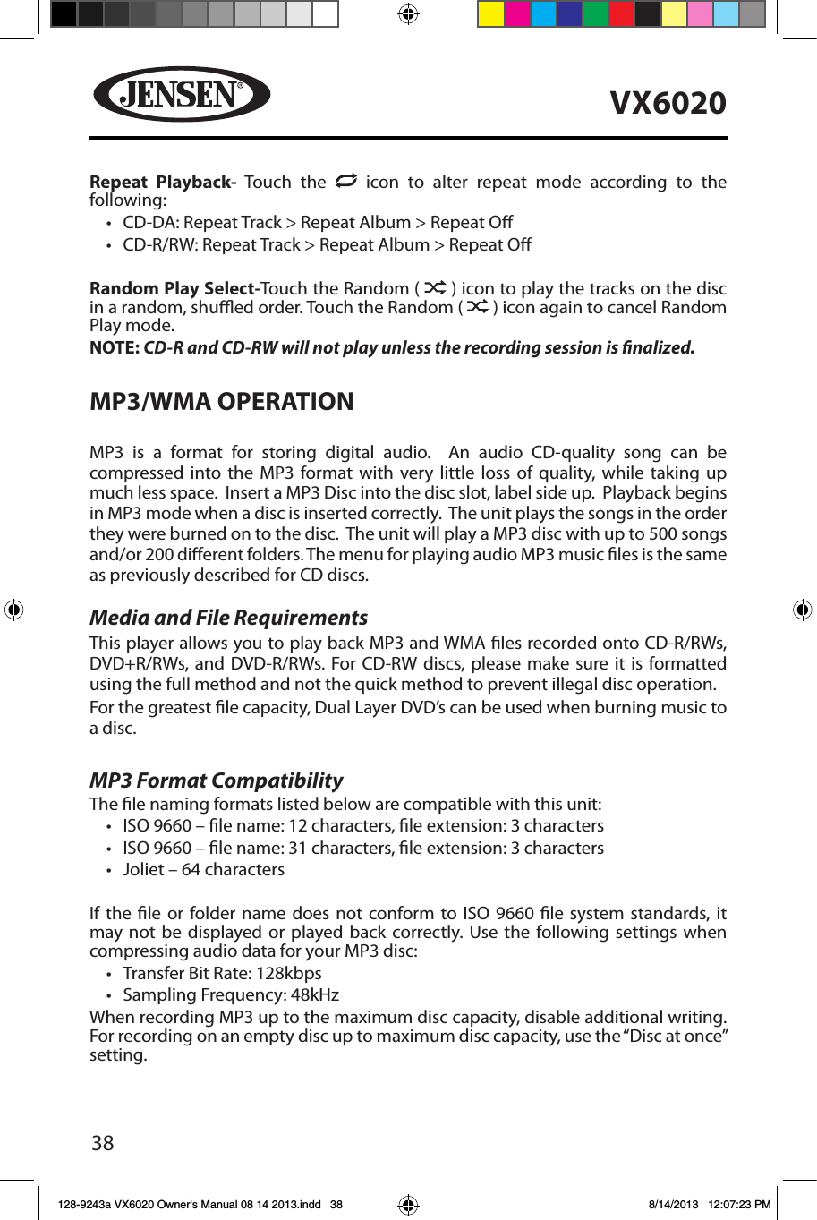 38VX6020Repeat Playback- Touch the   icon to alter repeat mode according to the following: &bull; CD-DA: Repeat Track > Repeat Album > Repeat O&bull; CD-R/RW: Repeat Track > Repeat Album > Repeat ORandom Play Select-Touch the Random (   ) icon to play the tracks on the disc in a random, shued order. Touch the Random (   ) icon again to cancel Random Play mode. NOTE: CD-R and CD-RW will not play unless the recording session is nalized.MP3/WMA OPERATIONMP3 is a format for storing digital audio.  An audio CD-quality song can be compressed into the MP3 format with very little loss of quality, while taking up much less space.  Insert a MP3 Disc into the disc slot, label side up.  Playback begins in MP3 mode when a disc is inserted correctly.  The unit plays the songs in the order they were burned on to the disc.  The unit will play a MP3 disc with up to 500 songs and/or 200 dierent folders. The menu for playing audio MP3 music les is the same as previously described for CD discs.Media and File RequirementsThis player allows you to play back MP3 and WMA les recorded onto CD-R/RWs, DVD+R/RWs, and DVD-R/RWs. For CD-RW discs, please make sure it is formatted using the full method and not the quick method to prevent illegal disc operation.For the greatest le capacity, Dual Layer DVD&rsquo;s can be used when burning music to a disc. MP3 Format CompatibilityThe le naming formats listed below are compatible with this unit:&bull; ISO 9660 &ndash; le name: 12 characters, le extension: 3 characters&bull; ISO 9660 &ndash; le name: 31 characters, le extension: 3 characters&bull; Joliet &ndash; 64 charactersIf the le or folder name does not conform to ISO 9660 le system standards, it may not be displayed or played back correctly. Use the following settings when compressing audio data for your MP3 disc:&bull; Transfer Bit Rate: 128kbps&bull; Sampling Frequency: 48kHzWhen recording MP3 up to the maximum disc capacity, disable additional writing. For recording on an empty disc up to maximum disc capacity, use the &ldquo;Disc at once&rdquo; setting.128-9243a VX6020 Owner's Manual 08 14 2013.indd   38 8/14/2013   12:07:23 PM