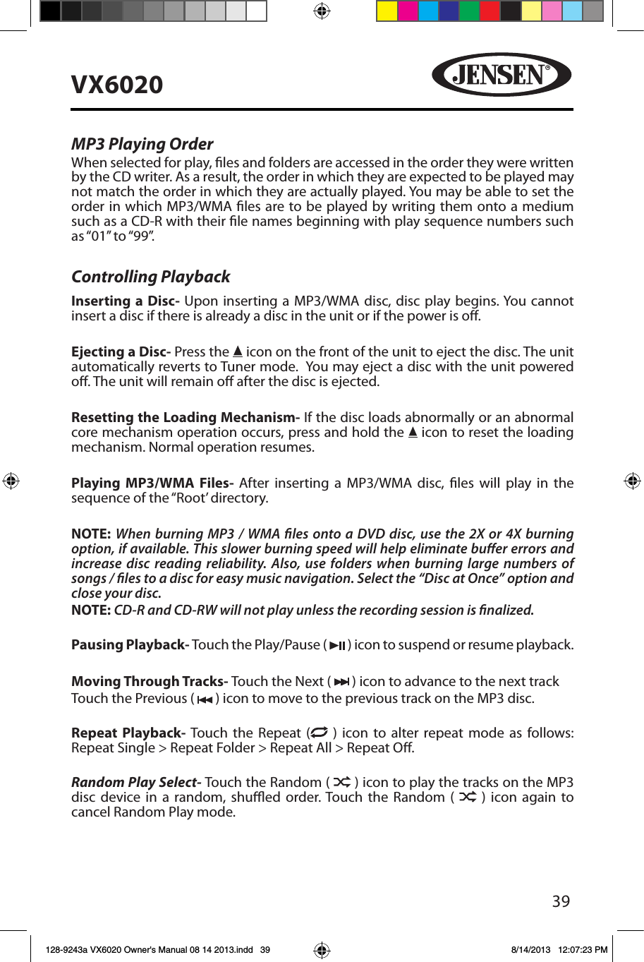 39VX6020MP3 Playing OrderWhen selected for play, les and folders are accessed in the order they were written by the CD writer. As a result, the order in which they are expected to be played may not match the order in which they are actually played. You may be able to set the order in which MP3/WMA les are to be played by writing them onto a medium such as a CD-R with their le names beginning with play sequence numbers such as &ldquo;01&rdquo; to &ldquo;99&rdquo;.Controlling PlaybackInserting a Disc- Upon inserting a MP3/WMA disc, disc play begins. You cannot insert a disc if there is already a disc in the unit or if the power is o. Ejecting a Disc- Press the   icon on the front of the unit to eject the disc. The unit automatically reverts to Tuner mode.  You may eject a disc with the unit powered o. The unit will remain o after the disc is ejected.Resetting the Loading Mechanism- If the disc loads abnormally or an abnormal core mechanism operation occurs, press and hold the   icon to reset the loading mechanism. Normal operation resumes.Playing MP3/WMA Files- After inserting a MP3/WMA disc, les will play in the sequence of the &ldquo;Root&rsquo; directory.NOTE:  When burning MP3 / WMA les onto a DVD disc, use the 2X or 4X burning option, if available. This slower burning speed will help eliminate buer errors and increase disc reading reliability. Also, use folders when burning large numbers of songs / les to a disc for easy music navigation. Select the &ldquo;Disc at Once&rdquo; option and close your disc.NOTE: CD-R and CD-RW will not play unless the recording session is nalized.Pausing Playback- Touch the Play/Pause (   ) icon to suspend or resume playback.Moving Through Tracks- Touch the Next (   ) icon to advance to the next track Touch the Previous (   ) icon to move to the previous track on the MP3 disc.Repeat Playback- Touch the Repeat (  ) icon to alter repeat mode as follows: Repeat Single > Repeat Folder > Repeat All > Repeat O.Random Play Select- Touch the Random (   ) icon to play the tracks on the MP3 disc device in a random, shued order. Touch the Random (   ) icon again to cancel Random Play mode. 128-9243a VX6020 Owner's Manual 08 14 2013.indd   39 8/14/2013   12:07:23 PM