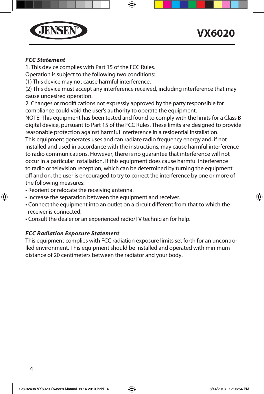 4VX6020128-9243a VX6020 Owner's Manual 08 14 2013.indd   4 8/14/2013   12:06:54 PMFCC Statement1. This device complies with Part 15 of the FCC Rules.Operation is subject to the following two conditions:(1) This device may not cause harmful interference.(2) This device must accept any interference received, including interference that may cause undesired operation.2. Changes or modi cations not expressly approved by the party responsible for compliance could void the user's authority to operate the equipment.NOTE: This equipment has been tested and found to comply with the limits for a Class B digital device, pursuant to Part 15 of the FCC Rules. These limits are designed to provide reasonable protection against harmful interference in a residential installation.This equipment generates uses and can radiate radio frequency energy and, if not installed and used in accordance with the instructions, may cause harmful interferenceto radio communications. However, there is no guarantee that interference will not occur in a particular installation. If this equipment does cause harmful interferenceto radio or television reception, which can be determined by turning the equipment o and on, the user is encouraged to try to correct the interference by one or more of the following measures:&bull; Reorient or relocate the receiving antenna.&bull; Increase the separation between the equipment and receiver.&bull; Connect the equipment into an outlet on a circuit diﬀerent from that to which the   receiver is connected.&bull; Consult the dealer or an experienced radio/TV technician for help.FCC Radiation Exposure StatementThis equipment complies with FCC radiation exposure limits set forth for an uncontro-lled environment. This equipment should be installed and operated with minimum distance of 20 centimeters between the radiator and your body.