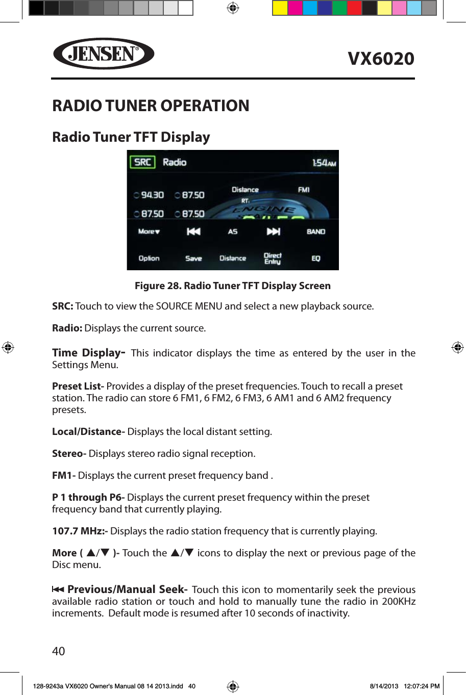 40VX6020RADIO TUNER OPERATIONRadio Tuner TFT Display SRC: Touch to view the SOURCE MENU and select a new playback source. Radio: Displays the current source.Time Display-  This indicator displays the time as entered by the user in the Settings Menu.Preset List- Provides a display of the preset frequencies. Touch to recall a preset station. The radio can store 6 FM1, 6 FM2, 6 FM3, 6 AM1 and 6 AM2 frequency presets. Local/Distance- Displays the local distant setting.Stereo- Displays stereo radio signal reception. FM1- Displays the current preset frequency band . P 1 through P6- Displays the current preset frequency within the preset frequency band that currently playing. 107.7 MHz:- Displays the radio station frequency that is currently playing.More ( p/q )- Touch the p/q icons to display the next or previous page of the Disc menu.  Previous/Manual Seek- Touch this icon to momentarily seek the previous available radio station or touch and hold to manually tune the radio in 200KHz increments.  Default mode is resumed after 10 seconds of inactivity.Figure 28. Radio Tuner TFT Display Screen128-9243a VX6020 Owner's Manual 08 14 2013.indd   40 8/14/2013   12:07:24 PM