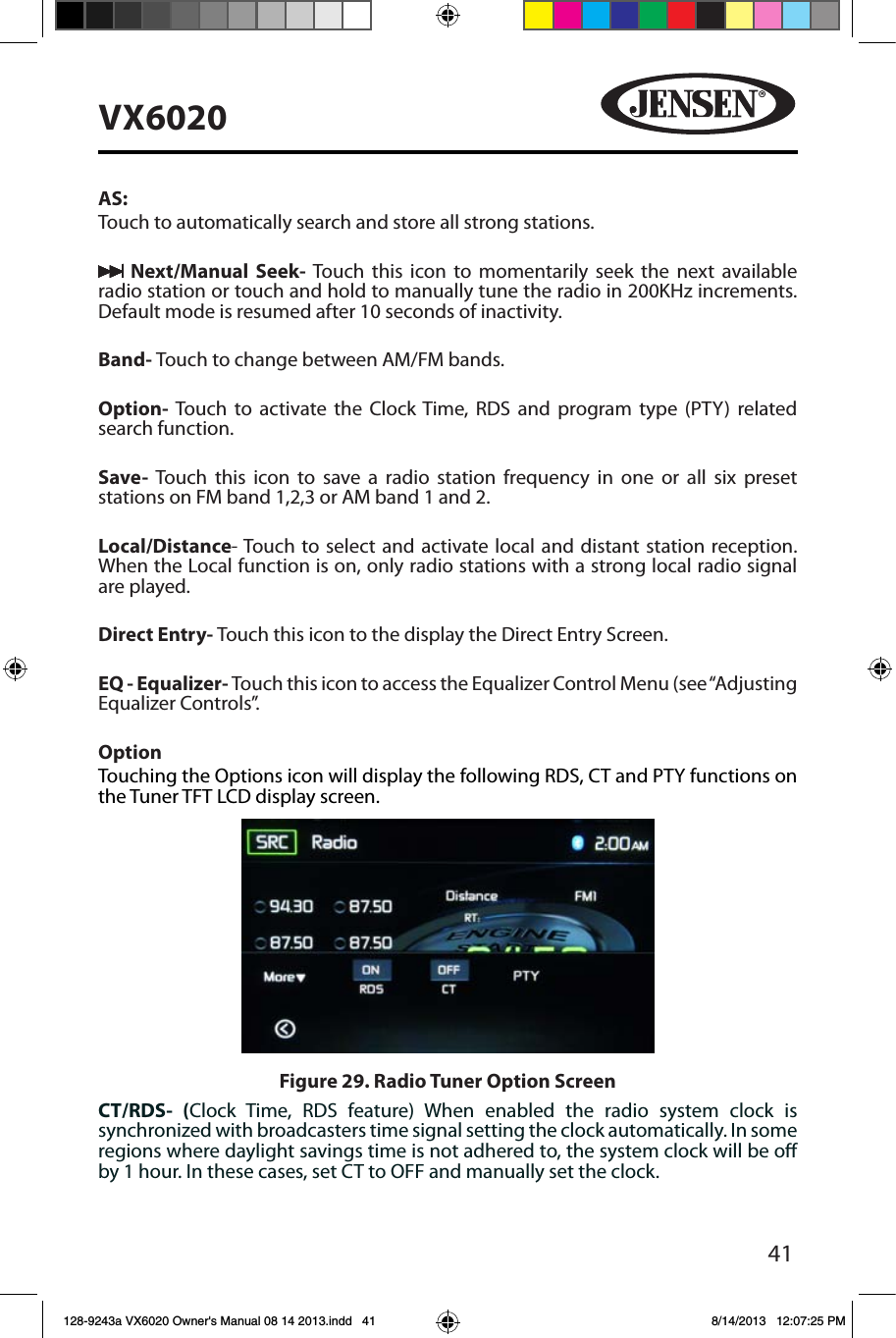 41VX6020AS: Touch to automatically search and store all strong stations. Next/Manual Seek- Touch this icon to momentarily seek the next available radio station or touch and hold to manually tune the radio in 200KHz increments.  Default mode is resumed after 10 seconds of inactivity.Band- Touch to change between AM/FM bands.Option-  Touch to activate the Clock Time, RDS and program type (PTY) related search function. Save-  Touch this icon to save a radio station frequency in one or all six preset stations on FM band 1,2,3 or AM band 1 and 2.Local/Distance- Touch to select and activate local and distant station reception. When the Local function is on, only radio stations with a strong local radio signal are played.Direct Entry- Touch this icon to the display the Direct Entry Screen.EQ - Equalizer- Touch this icon to access the Equalizer Control Menu (see &ldquo;Adjusting Equalizer Controls&rdquo;.OptionTouching the Options icon will display the following RDS, CT and PTY functions on the Tuner TFT LCD display screen.CT/RDS- (Clock Time, RDS feature) When enabled the radio system clock is synchronized with broadcasters time signal setting the clock automatically. In some regions where daylight savings time is not adhered to, the system clock will be o by 1 hour. In these cases, set CT to OFF and manually set the clock. Figure 29. Radio Tuner Option Screen128-9243a VX6020 Owner's Manual 08 14 2013.indd   41 8/14/2013   12:07:25 PM