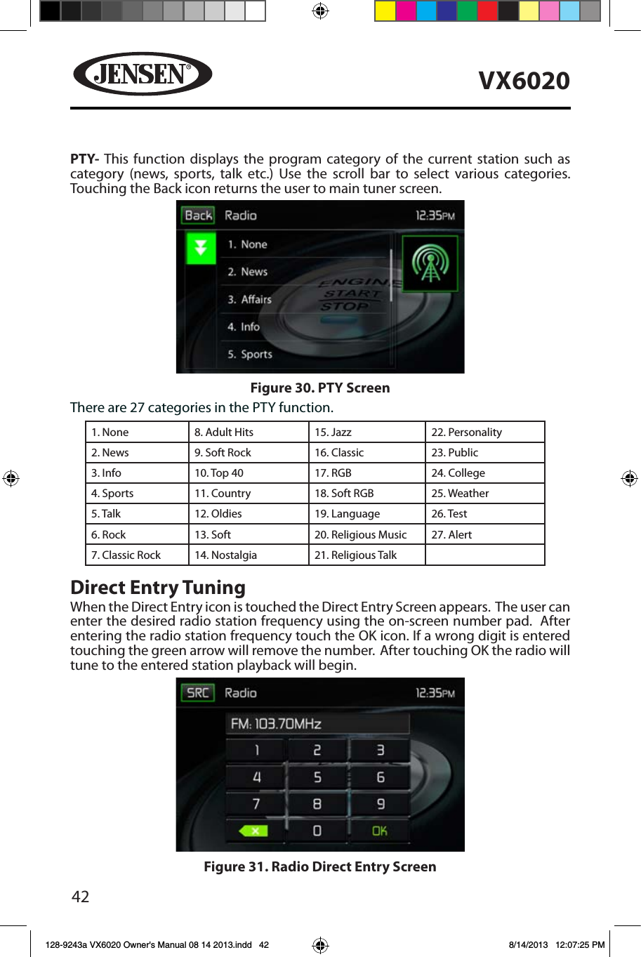42VX6020PTY-  This function displays the program category of the current station such as category (news, sports, talk etc.) Use the scroll bar to select various categories. Touching the Back icon returns the user to main tuner screen.There are 27 categories in the PTY function.1. None 8. Adult Hits 15. Jazz 22. Personality2. News 9. Soft Rock 16. Classic  23. Public3. Info 10. Top 40 17. RGB 24. College4. Sports 11. Country 18. Soft RGB 25. Weather5. Talk 12. Oldies 19. Language 26. Test6. Rock 13. Soft 20. Religious Music 27. Alert7. Classic Rock 14. Nostalgia 21. Religious TalkDirect Entry TuningWhen the Direct Entry icon is touched the Direct Entry Screen appears.  The user can enter the desired radio station frequency using the on-screen number pad.  After entering the radio station frequency touch the OK icon. If a wrong digit is entered touching the green arrow will remove the number.  After touching OK the radio will tune to the entered station playback will begin. Figure 30. PTY ScreenFigure 31. Radio Direct Entry Screen128-9243a VX6020 Owner's Manual 08 14 2013.indd   42 8/14/2013   12:07:25 PM