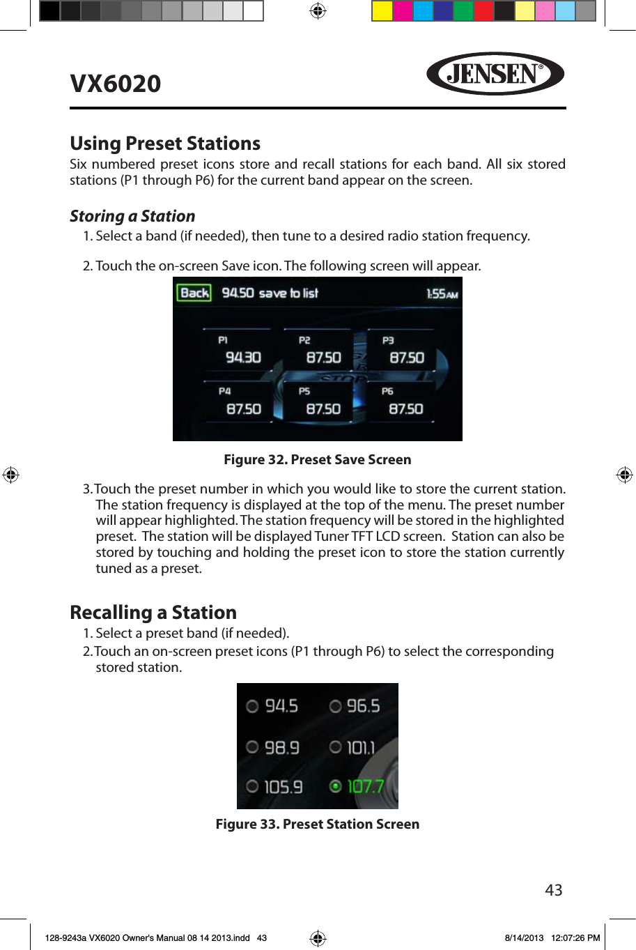 43VX6020Using Preset StationsSix numbered preset icons store and recall stations for each band. All six stored stations (P1 through P6) for the current band appear on the screen.Storing a Station1. Select a band (if needed), then tune to a desired radio station frequency.2. Touch the on-screen Save icon. The following screen will appear.3.  Touch the preset number in which you would like to store the current station. The station frequency is displayed at the top of the menu. The preset number will appear highlighted. The station frequency will be stored in the highlighted preset.  The station will be displayed Tuner TFT LCD screen.  Station can also be stored by touching and holding the preset icon to store the station currently tuned as a preset.Recalling a Station1. Select a preset band (if needed).2.  Touch an on-screen preset icons (P1 through P6) to select the corresponding stored station. Figure 32. Preset Save ScreenFigure 33. Preset Station Screen128-9243a VX6020 Owner's Manual 08 14 2013.indd   43 8/14/2013   12:07:26 PM