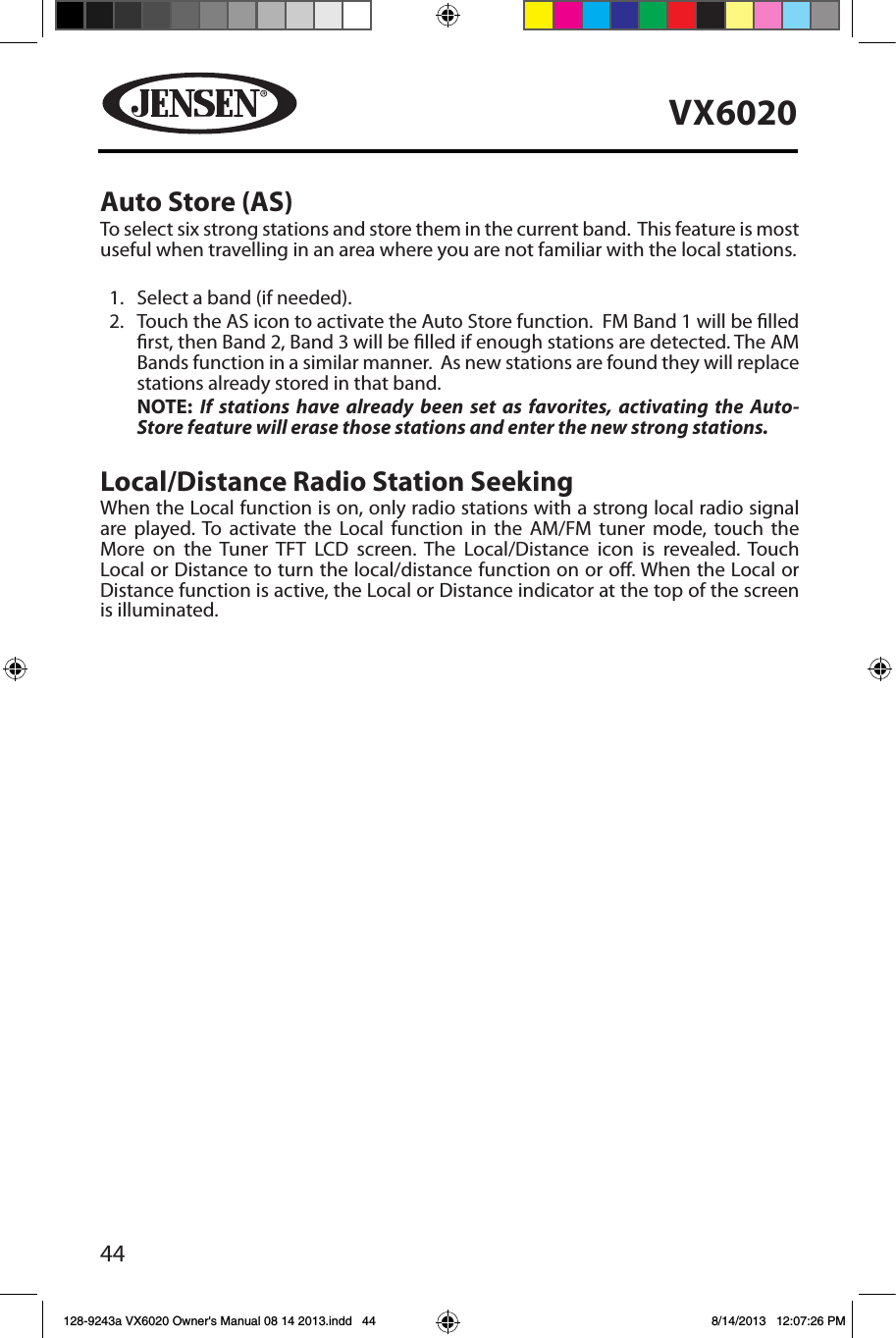 44VX6020Auto Store (AS)To select six strong stations and store them in the current band.  This feature is most useful when travelling in an area where you are not familiar with the local stations. 1.  Select a band (if needed).2.    Touch the AS icon to activate the Auto Store function.  FM Band 1 will be lled rst, then Band 2, Band 3 will be lled if enough stations are detected. The AM Bands function in a similar manner.  As new stations are found they will replace stations already stored in that band.NOTE: If stations have already been set as favorites, activating the Auto-Store feature will erase those stations and enter the new strong stations. Local/Distance Radio Station Seeking When the Local function is on, only radio stations with a strong local radio signal are played. To activate the Local function in the AM/FM tuner mode, touch the More on the Tuner TFT LCD screen. The Local/Distance icon is revealed. Touch Local or Distance to turn the local/distance function on or o. When the Local or Distance function is active, the Local or Distance indicator at the top of the screen is illuminated. 128-9243a VX6020 Owner's Manual 08 14 2013.indd   44 8/14/2013   12:07:26 PM
