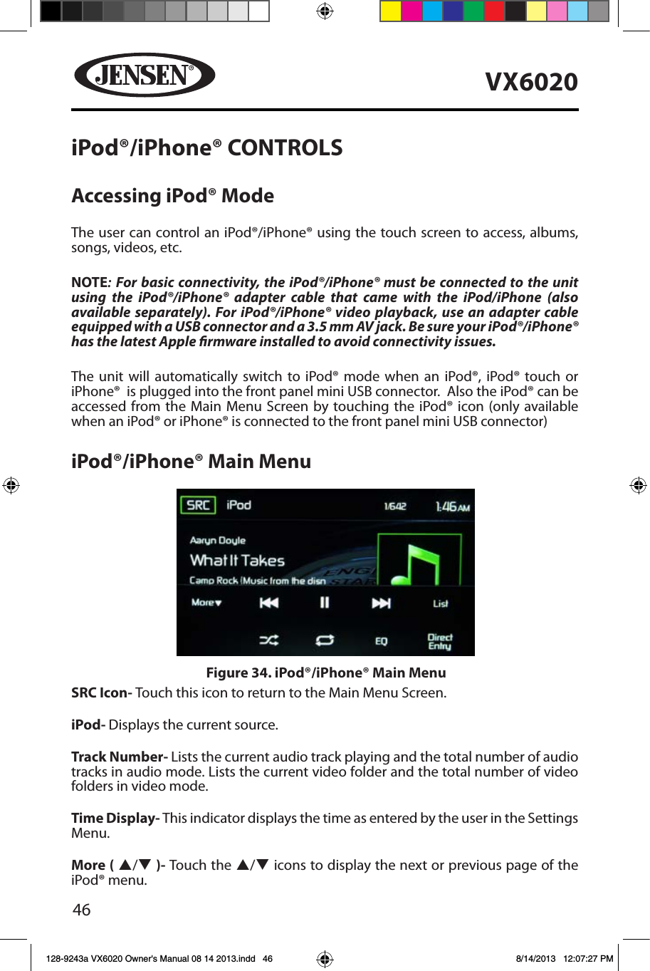 46VX6020iPod&reg;/iPhone&reg; CONTROLSAccessing iPod&reg; ModeThe user can control an iPod&reg;/iPhone&reg; using the touch screen to access, albums, songs, videos, etc.NOTE: For basic connectivity, the iPod&reg;/iPhone&reg; must be connected to the unit using the iPod&reg;/iPhone&reg; adapter cable that came with the iPod/iPhone (also available separately). For iPod&reg;/iPhone&reg; video playback, use an adapter cable equipped with a USB connector and a 3.5 mm AV jack. Be sure your iPod&reg;/iPhone&reg; has the latest Apple rmware installed to avoid connectivity issues.The unit will automatically switch to iPod&reg; mode when an iPod&reg;, iPod&reg; touch or iPhone&reg;  is plugged into the front panel mini USB connector.  Also the iPod&reg; can be accessed from the Main Menu Screen by touching the iPod&reg; icon (only available when an iPod&reg; or iPhone&reg; is connected to the front panel mini USB connector)iPod&reg;/iPhone&reg; Main MenuSRC Icon- Touch this icon to return to the Main Menu Screen. iPod- Displays the current source.Track Number- Lists the current audio track playing and the total number of audio tracks in audio mode. Lists the current video folder and the total number of video folders in video mode.Time Display- This indicator displays the time as entered by the user in the Settings Menu.More ( p/q )- Touch the p/q icons to display the next or previous page of the iPod&reg; menu.Figure 34. iPod&reg;/iPhone&reg; Main Menu128-9243a VX6020 Owner's Manual 08 14 2013.indd   46 8/14/2013   12:07:27 PM