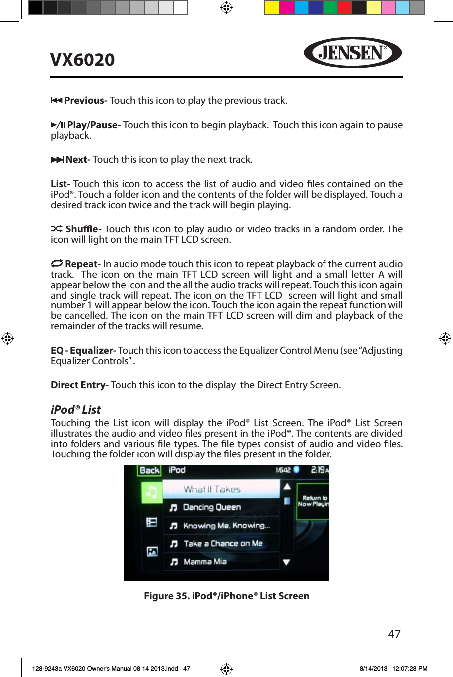 47VX6020 Previous- Touch this icon to play the previous track. Play/Pause- Touch this icon to begin playback.  Touch this icon again to pause playback. Next- Touch this icon to play the next track.List- Touch this icon to access the list of audio and video les contained on the iPod&reg;. Touch a folder icon and the contents of the folder will be displayed. Touch a desired track icon twice and the track will begin playing.  Shue- Touch this icon to play audio or video tracks in a random order. The icon will light on the main TFT LCD screen. Repeat- In audio mode touch this icon to repeat playback of the current audio track.  The icon on the main TFT LCD screen will light and a small letter A will appear below the icon and the all the audio tracks will repeat. Touch this icon again and single track will repeat. The icon on the TFT LCD  screen will light and small number 1 will appear below the icon. Touch the icon again the repeat function will be cancelled. The icon on the main TFT LCD screen will dim and playback of the remainder of the tracks will resume.EQ - Equalizer- Touch this icon to access the Equalizer Control Menu (see &ldquo;Adjusting Equalizer Controls&rdquo; .Direct Entry- Touch this icon to the display  the Direct Entry Screen.iPod&reg; ListTouching the List icon will display the iPod&reg; List Screen. The iPod&reg; List Screen illustrates the audio and video les present in the iPod&reg;. The contents are divided into folders and various le types. The le types consist of audio and video les. Touching the folder icon will display the les present in the folder. Figure 35. iPod&reg;/iPhone&reg; List Screen128-9243a VX6020 Owner's Manual 08 14 2013.indd   47 8/14/2013   12:07:28 PM