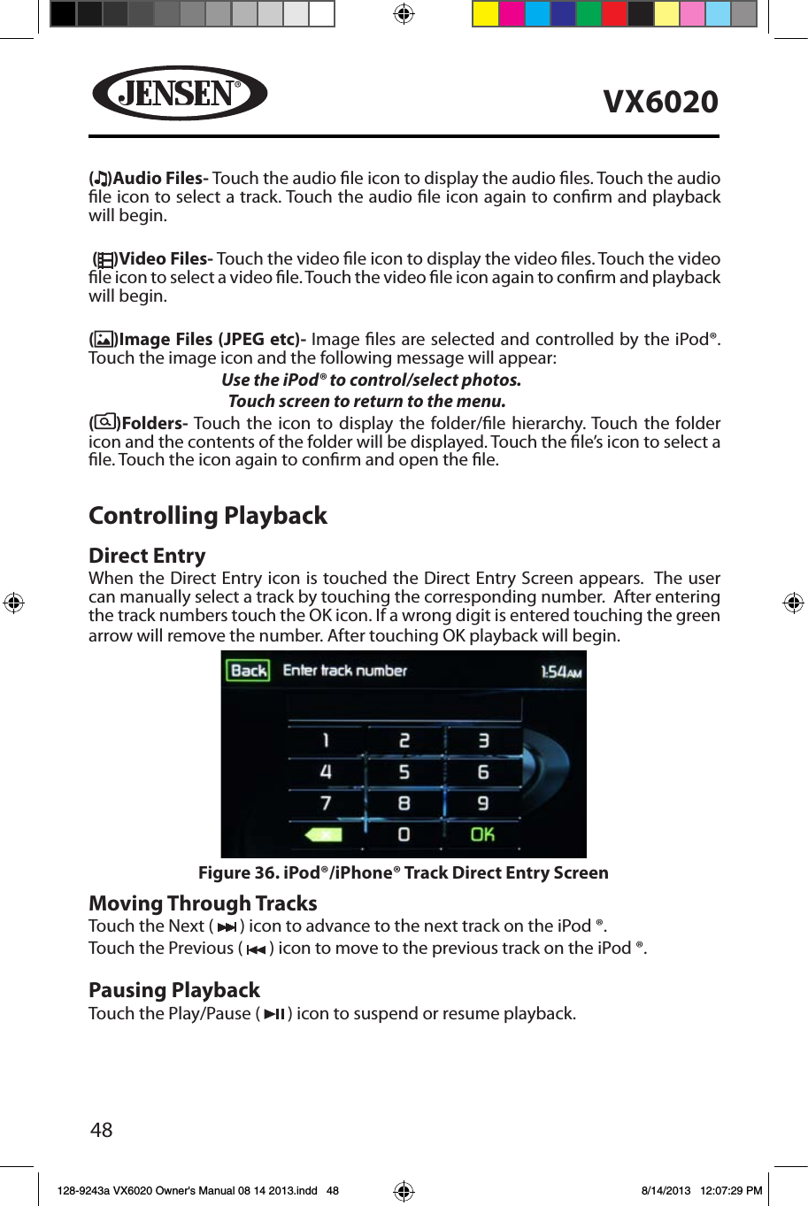 48VX6020( )Audio Files- Touch the audio le icon to display the audio les. Touch the audio le icon to select a track. Touch the audio le icon again to conrm and playback will begin. ( )Video Files- Touch the video le icon to display the video les. Touch the video le icon to select a video le. Touch the video le icon again to conrm and playback will begin.()Image Files (JPEG etc)- Image les are selected and controlled by the iPod&reg;. Touch the image icon and the following message will appear:   Use the iPod&reg; to control/select photos.      Touch screen to return to the menu. ( )Folders- Touch the icon to display the folder/le hierarchy. Touch the folder icon and the contents of the folder will be displayed. Touch the le&rsquo;s icon to select a le. Touch the icon again to conrm and open the le.Controlling PlaybackDirect EntryWhen the Direct Entry icon is touched the Direct Entry Screen appears.  The user can manually select a track by touching the corresponding number.  After entering the track numbers touch the OK icon. If a wrong digit is entered touching the green arrow will remove the number. After touching OK playback will begin. Moving Through TracksTouch the Next (   ) icon to advance to the next track on the iPod &reg;. Touch the Previous (   ) icon to move to the previous track on the iPod &reg;.Pausing PlaybackTouch the Play/Pause (   ) icon to suspend or resume playback.Figure 36. iPod&reg;/iPhone&reg; Track Direct Entry Screen 128-9243a VX6020 Owner's Manual 08 14 2013.indd   48 8/14/2013   12:07:29 PM