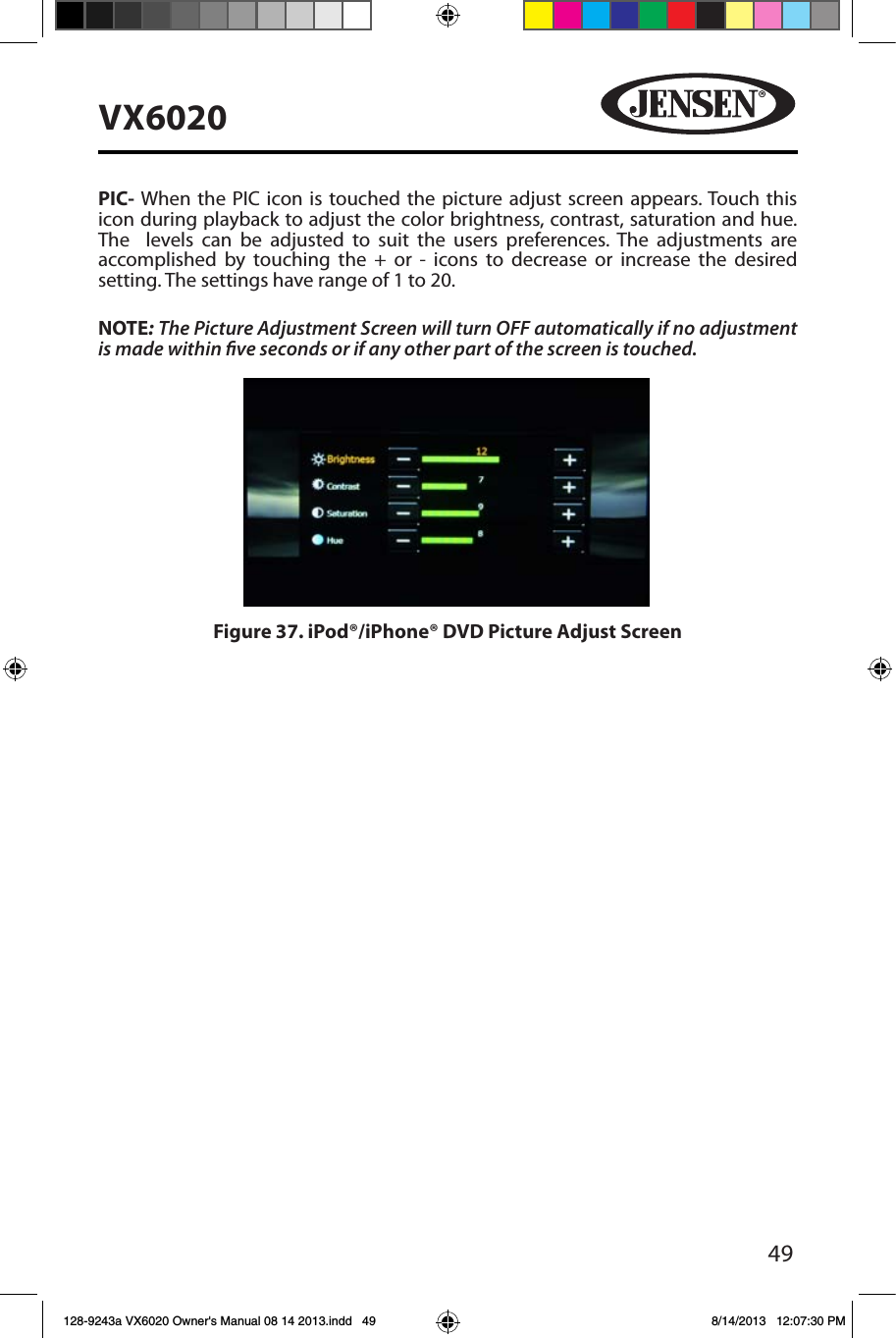 49VX6020PIC- When the PIC icon is touched the picture adjust screen appears. Touch this icon during playback to adjust the color brightness, contrast, saturation and hue. The  levels can be adjusted to suit the users preferences. The adjustments are accomplished by touching the + or - icons to decrease or increase the desired setting. The settings have range of 1 to 20. NOTE: The Picture Adjustment Screen will turn OFF automatically if no adjustment is made within ve seconds or if any other part of the screen is touched.Figure 37. iPod&reg;/iPhone&reg; DVD Picture Adjust Screen128-9243a VX6020 Owner's Manual 08 14 2013.indd   49 8/14/2013   12:07:30 PM