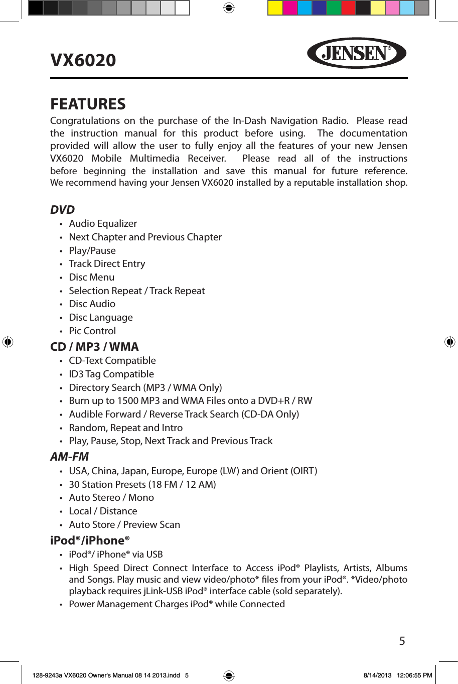 5VX6020FEATURESCongratulations on the purchase of the In-Dash Navigation Radio.  Please read the instruction manual for this product before using.  The documentation provided will allow the user to fully enjoy all the features of your new Jensen VX6020 Mobile Multimedia Receiver.  Please read all of the instructions before beginning the installation and save this manual for future reference. We recommend having your Jensen VX6020 installed by a reputable installation shop. DVD&bull; Audio Equalizer&bull; Next Chapter and Previous Chapter &bull; Play/Pause&bull; Track Direct Entry&bull; Disc Menu&bull; Selection Repeat / Track Repeat&bull; Disc Audio&bull; Disc Language &bull; Pic ControlCD / MP3 / WMA&bull; CD-Text Compatible&bull; ID3 Tag Compatible&bull; Directory Search (MP3 / WMA Only)&bull; Burn up to 1500 MP3 and WMA Files onto a DVD+R / RW&bull; Audible Forward / Reverse Track Search (CD-DA Only)&bull; Random, Repeat and Intro&bull; Play, Pause, Stop, Next Track and Previous TrackAM-FM&bull; USA, China, Japan, Europe, Europe (LW) and Orient (OIRT)&bull; 30 Station Presets (18 FM / 12 AM)&bull; Auto Stereo / Mono&bull; Local / Distance&bull; Auto Store / Preview ScaniPod&reg;/iPhone&reg;&bull; iPod&reg;/ iPhone&reg; via USB&bull;  High Speed Direct Connect Interface to Access iPod&reg; Playlists, Artists, Albums and Songs. Play music and view video/photo* les from your iPod&reg;. *Video/photo playback requires jLink-USB iPod&reg; interface cable (sold separately).&bull; Power Management Charges iPod&reg; while Connected128-9243a VX6020 Owner's Manual 08 14 2013.indd   5 8/14/2013   12:06:55 PM