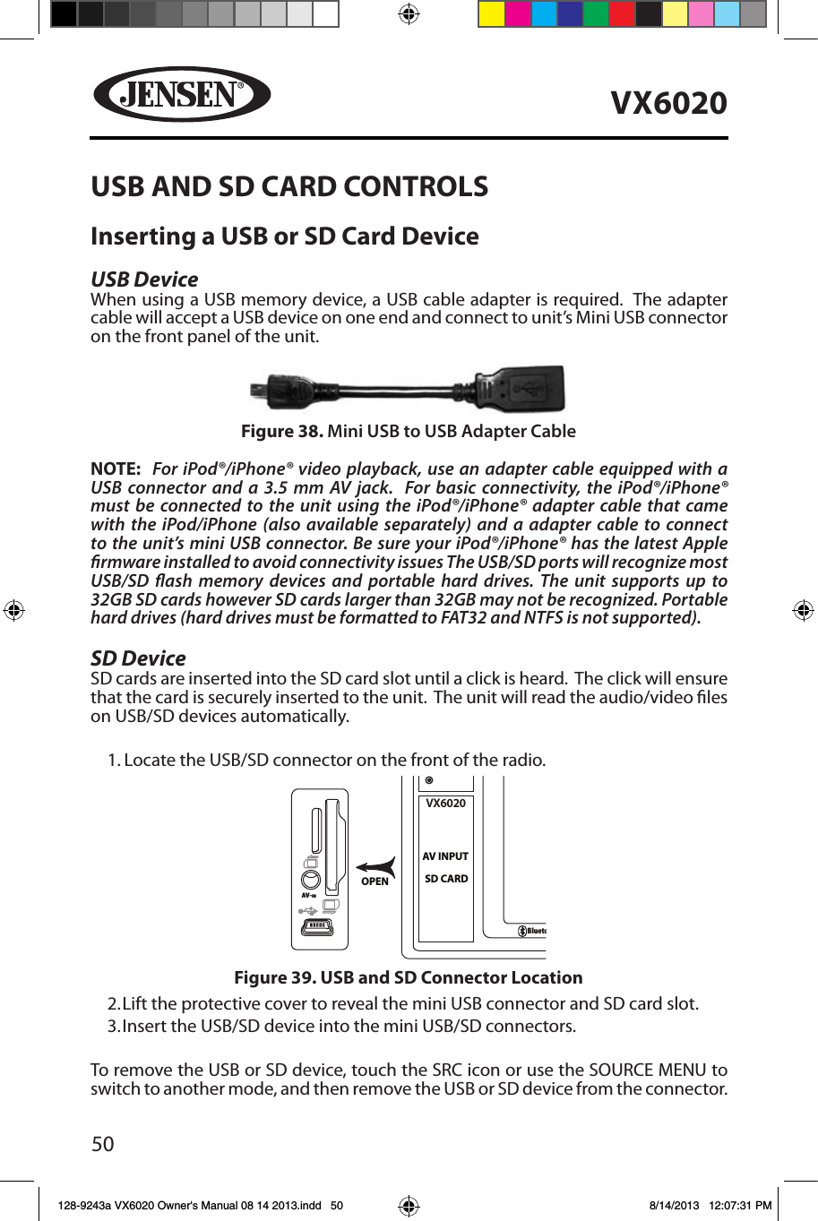 50VX6020USB AND SD CARD CONTROLSInserting a USB or SD Card DeviceUSB Device   When using a USB memory device, a USB cable adapter is required.  The adapter cable will accept a USB device on one end and connect to unit&rsquo;s Mini USB connector on the front panel of the unit.NOTE:  For iPod&reg;/iPhone&reg; video playback, use an adapter cable equipped with a USB connector and a 3.5 mm AV jack.  For basic connectivity, the iPod&reg;/iPhone&reg; must be connected to the unit using the iPod&reg;/iPhone&reg; adapter cable that came with the iPod/iPhone (also available separately) and a adapter cable to connect to the unit&rsquo;s mini USB connector. Be sure your iPod&reg;/iPhone&reg; has the latest Apple rmware installed to avoid connectivity issues The USB/SD ports will recognize most USB/SD ash memory devices and portable hard drives. The unit supports up to 32GB SD cards however SD cards larger than 32GB may not be recognized. Portable hard drives (hard drives must be formatted to FAT32 and NTFS is not supported).SD Device   SD cards are inserted into the SD card slot until a click is heard.  The click will ensure that the card is securely inserted to the unit.  The unit will read the audio/video les on USB/SD devices automatically.1. Locate the USB/SD connector on the front of the radio.2. Lift the protective cover to reveal the mini USB connector and SD card slot.3.  Insert the USB/SD device into the mini USB/SD connectors. To remove the USB or SD device, touch the SRC icon or use the SOURCE MENU to switch to another mode, and then remove the USB or SD device from the connector. OPENAV-INOPENAV-INVX6020SD CARDAV INPUTBluetoothFigure 39. USB and SD Connector LocationFigure 38. Mini USB to USB Adapter Cable128-9243a VX6020 Owner's Manual 08 14 2013.indd   50 8/14/2013   12:07:31 PM