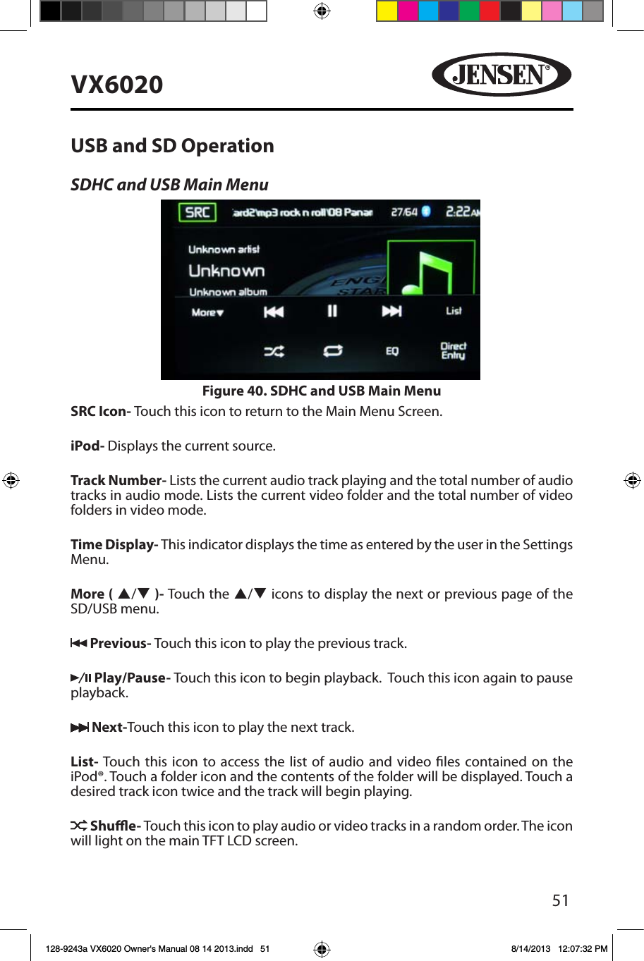 51VX6020USB and SD OperationSDHC and USB Main MenuSRC Icon- Touch this icon to return to the Main Menu Screen. iPod- Displays the current source.Track Number- Lists the current audio track playing and the total number of audio tracks in audio mode. Lists the current video folder and the total number of video folders in video mode.Time Display- This indicator displays the time as entered by the user in the Settings Menu.More ( p/q )- Touch the p/q icons to display the next or previous page of the SD/USB menu. Previous- Touch this icon to play the previous track. Play/Pause- Touch this icon to begin playback.  Touch this icon again to pause playback. Next-Touch this icon to play the next track.List- Touch this icon to access the list of audio and video les contained on the iPod&reg;. Touch a folder icon and the contents of the folder will be displayed. Touch a desired track icon twice and the track will begin playing.  Shue- Touch this icon to play audio or video tracks in a random order. The icon will light on the main TFT LCD screen.Figure 40. SDHC and USB Main Menu128-9243a VX6020 Owner's Manual 08 14 2013.indd   51 8/14/2013   12:07:32 PM