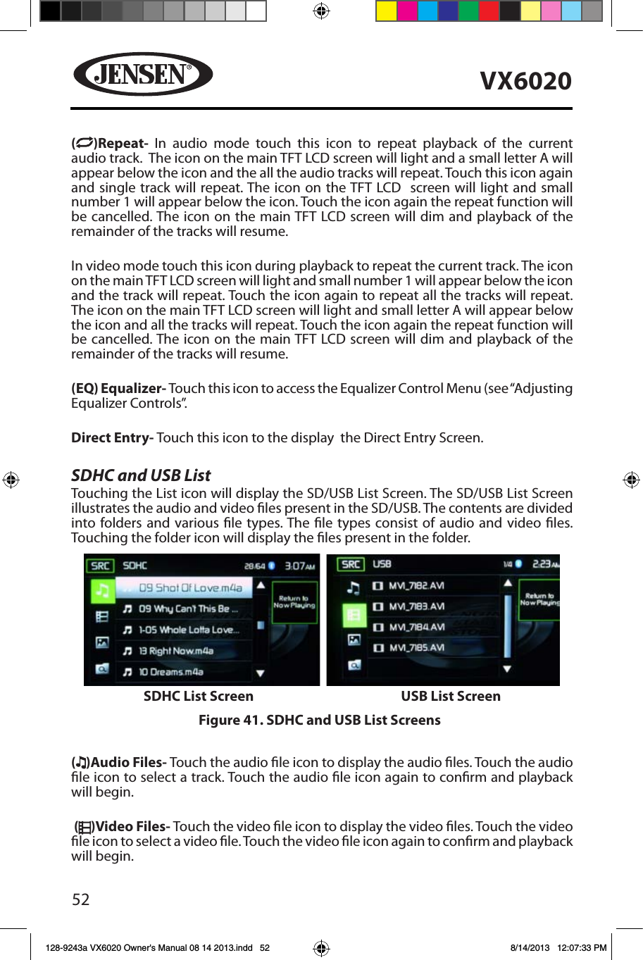 52VX6020( )Repeat-  In audio mode touch this icon to repeat playback of the current audio track.  The icon on the main TFT LCD screen will light and a small letter A will appear below the icon and the all the audio tracks will repeat. Touch this icon again and single track will repeat. The icon on the TFT LCD  screen will light and small number 1 will appear below the icon. Touch the icon again the repeat function will be cancelled. The icon on the main TFT LCD screen will dim and playback of the remainder of the tracks will resume.In video mode touch this icon during playback to repeat the current track. The icon on the main TFT LCD screen will light and small number 1 will appear below the icon and the track will repeat. Touch the icon again to repeat all the tracks will repeat. The icon on the main TFT LCD screen will light and small letter A will appear below the icon and all the tracks will repeat. Touch the icon again the repeat function will be cancelled. The icon on the main TFT LCD screen will dim and playback of the remainder of the tracks will resume.(EQ) Equalizer- Touch this icon to access the Equalizer Control Menu (see &ldquo;Adjusting Equalizer Controls&rdquo;.Direct Entry- Touch this icon to the display  the Direct Entry Screen.SDHC and USB ListTouching the List icon will display the SD/USB List Screen. The SD/USB List Screen illustrates the audio and video les present in the SD/USB. The contents are divided into folders and various le types. The le types consist of audio and video les. Touching the folder icon will display the les present in the folder. ()Audio Files- Touch the audio le icon to display the audio les. Touch the audio le icon to select a track. Touch the audio le icon again to conrm and playback will begin. ( )Video Files- Touch the video le icon to display the video les. Touch the video le icon to select a video le. Touch the video le icon again to conrm and playback will begin.Figure 41. SDHC and USB List ScreensSDHC List Screen USB List Screen128-9243a VX6020 Owner's Manual 08 14 2013.indd   52 8/14/2013   12:07:33 PM