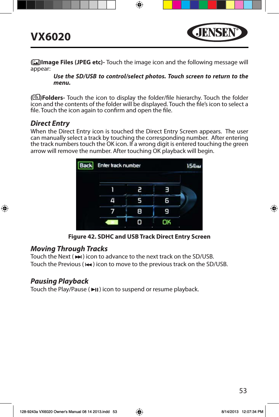 53VX6020()Image Files (JPEG etc)- Touch the image icon and the following message will appear:  Use the SD/USB to control/select photos. Touch screen to return to the menu. ( )Folders- Touch the icon to display the folder/le hierarchy. Touch the folder icon and the contents of the folder will be displayed. Touch the le&rsquo;s icon to select a le. Touch the icon again to conrm and open the le.Direct EntryWhen the Direct Entry icon is touched the Direct Entry Screen appears.  The user can manually select a track by touching the corresponding number.  After entering the track numbers touch the OK icon. If a wrong digit is entered touching the green arrow will remove the number. After touching OK playback will begin. Moving Through TracksTouch the Next (   ) icon to advance to the next track on the SD/USB. Touch the Previous (   ) icon to move to the previous track on the SD/USB.Pausing PlaybackTouch the Play/Pause (   ) icon to suspend or resume playback.Figure 42. SDHC and USB Track Direct Entry Screen 128-9243a VX6020 Owner's Manual 08 14 2013.indd   53 8/14/2013   12:07:34 PM