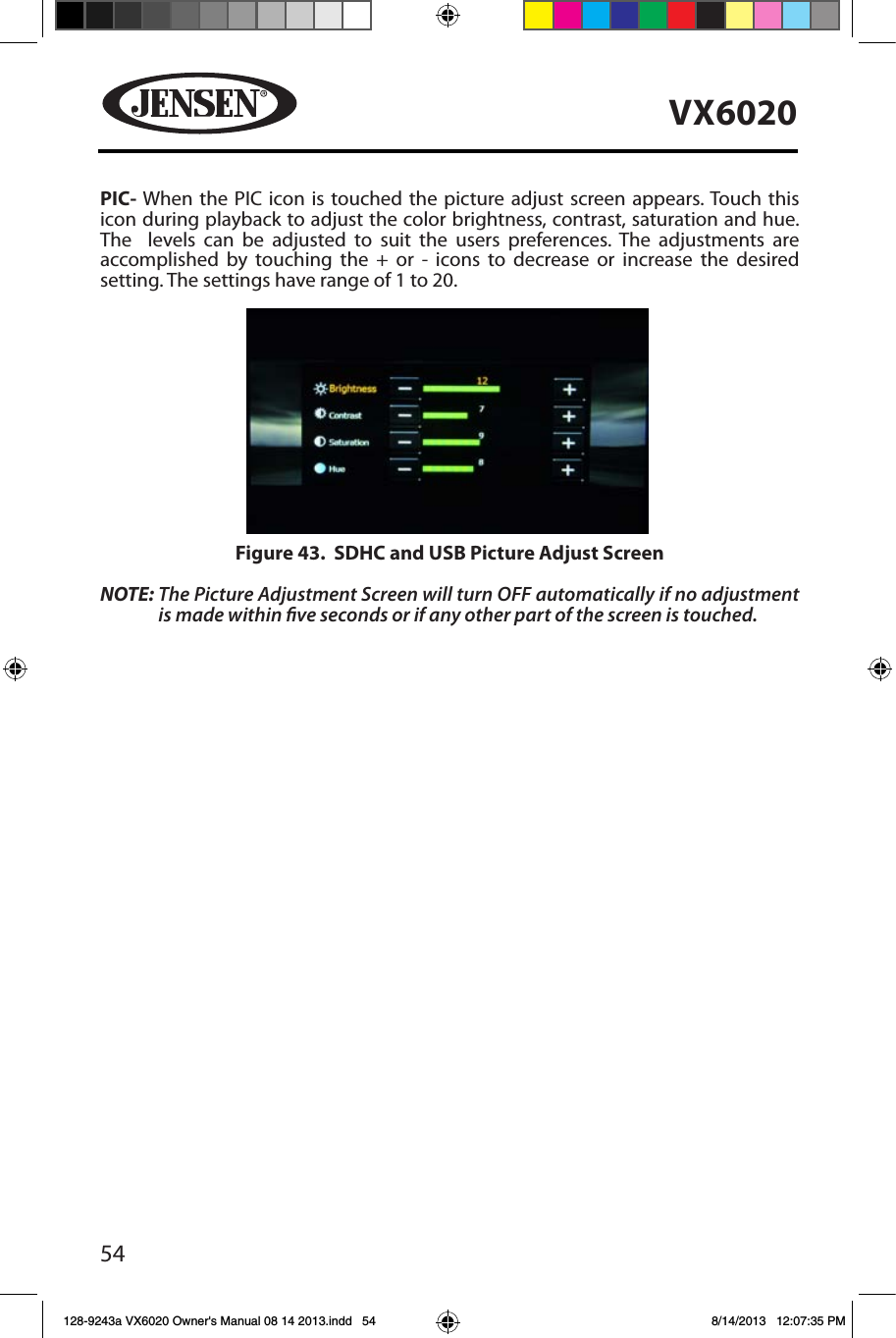 54VX6020PIC- When the PIC icon is touched the picture adjust screen appears. Touch this icon during playback to adjust the color brightness, contrast, saturation and hue. The  levels can be adjusted to suit the users preferences. The adjustments are accomplished by touching the + or - icons to decrease or increase the desired setting. The settings have range of 1 to 20. NOTE:  The Picture Adjustment Screen will turn OFF automatically if no adjustment is made within ve seconds or if any other part of the screen is touched.Figure 43.  SDHC and USB Picture Adjust Screen128-9243a VX6020 Owner's Manual 08 14 2013.indd   54 8/14/2013   12:07:35 PM