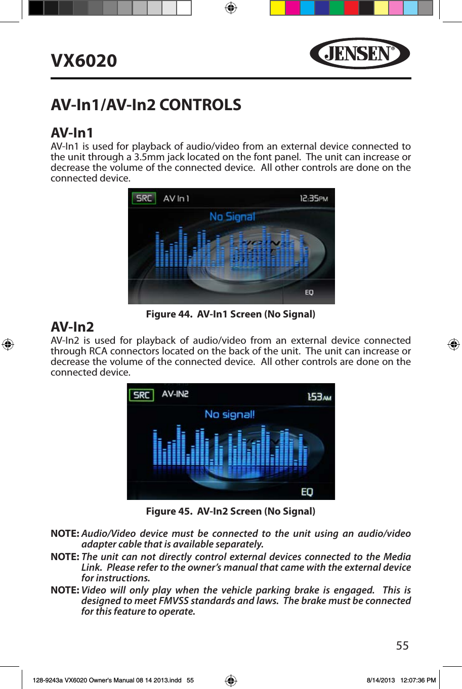 55VX6020AV-In1/AV-In2 CONTROLSAV-In1AV-In1 is used for playback of audio/video from an external device connected to the unit through a 3.5mm jack located on the font panel.  The unit can increase or decrease the volume of the connected device.  All other controls are done on the connected device.AV-In2AV-In2 is used for playback of audio/video from an external device connected through RCA connectors located on the back of the unit.  The unit can increase or decrease the volume of the connected device.  All other controls are done on the connected device.NOTE:  Audio/Video device must be connected to the unit using an audio/video adapter cable that is available separately.NOTE:  The unit can not directly control external devices connected to the Media Link.  Please refer to the owner&rsquo;s manual that came with the external device for instructions.NOTE:   Video will only play when the vehicle parking brake is engaged.  This is designed to meet FMVSS standards and laws.  The brake must be connected for this feature to operate.Figure 44.  AV-In1 Screen (No Signal)Figure 45.  AV-In2 Screen (No Signal)128-9243a VX6020 Owner's Manual 08 14 2013.indd   55 8/14/2013   12:07:36 PM