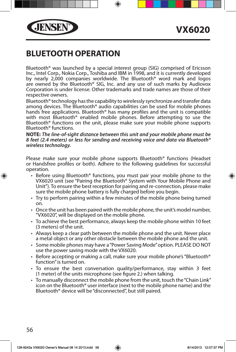 56VX6020BLUETOOTH OPERATIONBluetooth&reg; was launched by a special interest group (SIG) comprised of Ericsson Inc., Intel Corp., Nokia Corp., Toshiba and IBM in 1998, and it is currently developed by nearly 2,000 companies worldwide. The Bluetooth&reg; word mark and logos are owned by the Bluetooth&reg; SIG, Inc. and any use of such marks by Audiovox Corporation is under license. Other trademarks and trade names are those of their respective owners.Bluetooth&reg; technology has the capability to wirelessly synchronize and transfer data among devices. The Bluetooth&reg; audio capabilities can be used for mobile phones hands free applications. Bluetooth&reg; has many proles and the unit is compatible with most Bluetooth&reg; enabled mobile phones. Before attempting to use the Bluetooth&reg; functions on the unit, please make sure your mobile phone supports Bluetooth&reg; functions.NOTE: The line-of-sight distance between this unit and your mobile phone must be 8 feet (2.4 meters) or less for sending and receiving voice and data via Bluetooth&reg; wireless technology.Please make sure your mobile phone supports Bluetooth&reg; functions (Headset or Handsfree proles or both). Adhere to the following guidelines for successful operation.&bull; Before using Bluetooth&reg; functions, you must pair your mobile phone to the VX6020 unit (see &ldquo;Pairing the Bluetooth&reg; System with Your Mobile Phone and Unit&rdquo;). To ensure the best reception for pairing and re-connection, please make sure the mobile phone battery is fully charged before you begin.&bull; Try to perform pairing within a few minutes of the mobile phone being turned on.&bull; Once the unit has been paired with the mobile phone, the unit&rsquo;s model number, &ldquo;VX6020&rdquo;, will be displayed on the mobile phone.&bull; To achieve the best performance, always keep the mobile phone within 10 feet (3 meters) of the unit.&bull; Always keep a clear path between the mobile phone and the unit. Never place a metal object or any other obstacle between the mobile phone and the unit. &bull; Some mobile phones may have a &ldquo;Power Saving Mode&rdquo; option. PLEASE DO NOT use the power saving mode with the VX6020.&bull; Before accepting or making a call, make sure your mobile phone&rsquo;s &ldquo;Bluetooth&reg; function&rdquo; is turned on.&bull; To ensure the best conversation quality/performance, stay within 3 feet (1 meter) of the units microphone (see gure 2.) when talking.&bull; To manually disconnect the mobile phone from the unit, touch the &ldquo;Chain Link&rdquo; icon on the Bluetooth&reg; user interface (next to the mobile phone name) and the Bluetooth&reg; device will be &ldquo;disconnected&rdquo;, but still paired.128-9243a VX6020 Owner's Manual 08 14 2013.indd   56 8/14/2013   12:07:37 PM