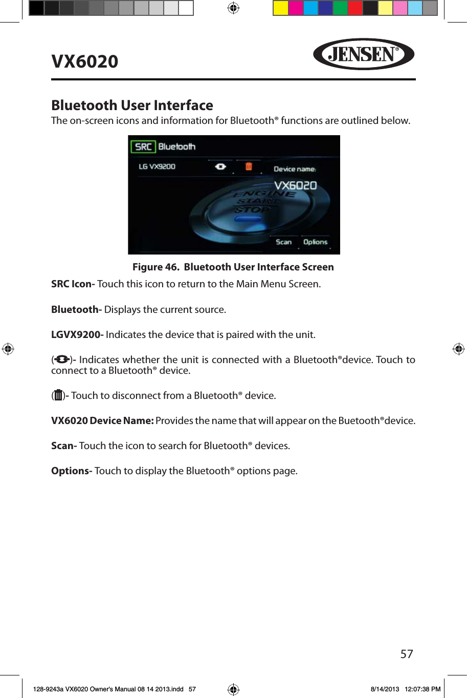 57VX6020Bluetooth User InterfaceThe on-screen icons and information for Bluetooth&reg; functions are outlined below.SRC Icon- Touch this icon to return to the Main Menu Screen.  Bluetooth- Displays the current source. LGVX9200-  Indicates the device that is paired with the unit.  ( )- Indicates whether the unit is connected with a Bluetooth&reg;device. Touch to connect to a Bluetooth&reg; device.( )- Touch to disconnect from a Bluetooth&reg; device. VX6020 Device Name: Provides the name that will appear on the Buetooth&reg;device. Scan- Touch the icon to search for Bluetooth&reg; devices. Options- Touch to display the Bluetooth&reg; options page.Figure 46.  Bluetooth User Interface Screen128-9243a VX6020 Owner's Manual 08 14 2013.indd   57 8/14/2013   12:07:38 PM
