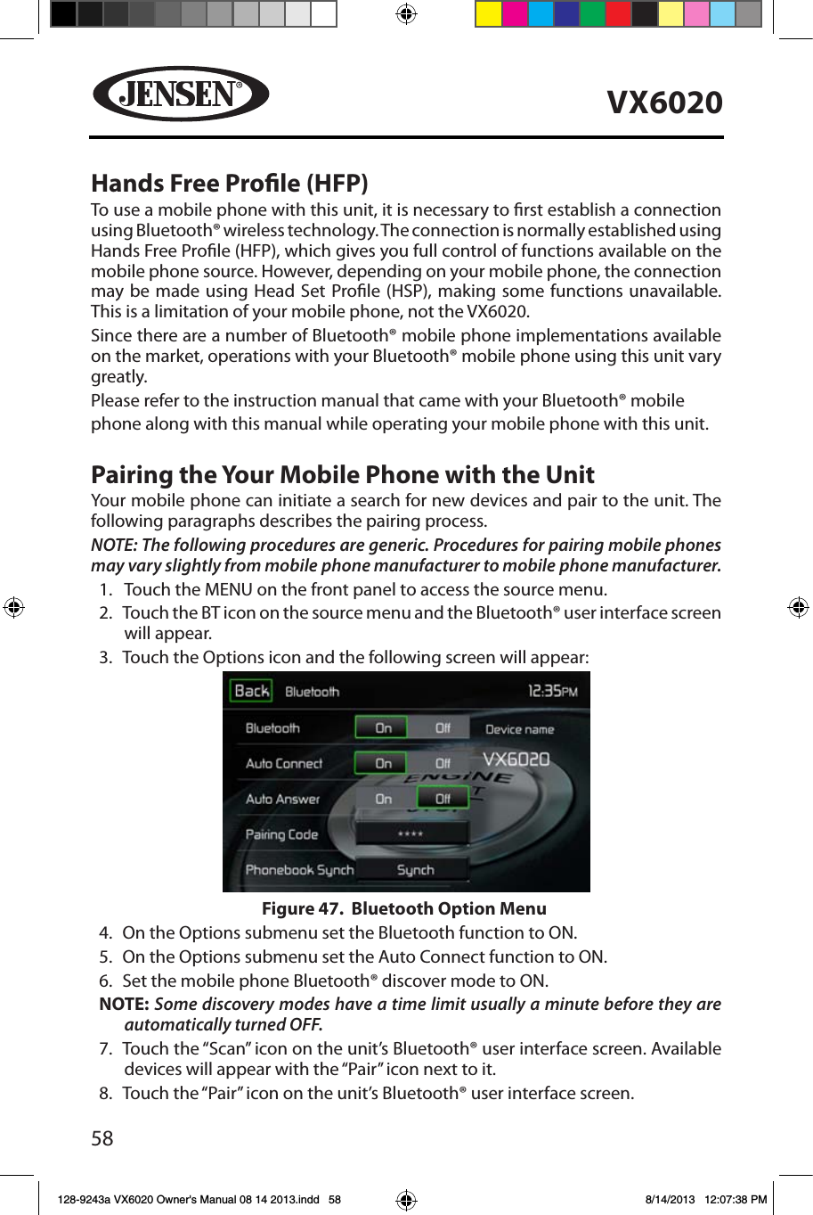 58VX6020Hands Free Prole (HFP)To use a mobile phone with this unit, it is necessary to rst establish a connection using Bluetooth&reg; wireless technology. The connection is normally established using Hands Free Prole (HFP), which gives you full control of functions available on the mobile phone source. However, depending on your mobile phone, the connection may be made using Head Set Prole (HSP), making some functions unavailable. This is a limitation of your mobile phone, not the VX6020.Since there are a number of Bluetooth&reg; mobile phone implementations available on the market, operations with your Bluetooth&reg; mobile phone using this unit vary greatly.Please refer to the instruction manual that came with your Bluetooth&reg; mobilephone along with this manual while operating your mobile phone with this unit.Pairing the Your Mobile Phone with the UnitYour mobile phone can initiate a search for new devices and pair to the unit. The following paragraphs describes the pairing process.NOTE: The following procedures are generic. Procedures for pairing mobile phones may vary slightly from mobile phone manufacturer to mobile phone manufacturer.1.  Touch the MENU on the front panel to access the source menu.2.   Touch the BT icon on the source menu and the Bluetooth&reg; user interface screen will appear. 3.  Touch the Options icon and the following screen will appear: 4.  On the Options submenu set the Bluetooth function to ON.5.  On the Options submenu set the Auto Connect function to ON.6.  Set the mobile phone Bluetooth&reg; discover mode to ON.NOTE: Some discovery modes have a time limit usually a minute before they are automatically turned OFF.7.   Touch the &ldquo;Scan&rdquo; icon on the unit&rsquo;s Bluetooth&reg; user interface screen. Available devices will appear with the &ldquo;Pair&rdquo; icon next to it.8.   Touch the &ldquo;Pair&rdquo; icon on the unit&rsquo;s Bluetooth&reg; user interface screen.Figure 47.  Bluetooth Option Menu128-9243a VX6020 Owner's Manual 08 14 2013.indd   58 8/14/2013   12:07:38 PM