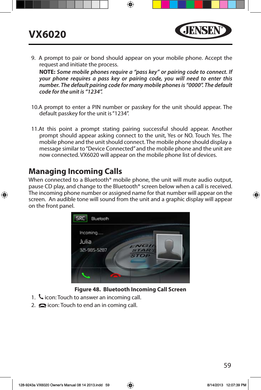 59VX6020   9.   A prompt to pair or bond should appear on your mobile phone. Accept the request and initiate the process.NOTE: Some mobile phones require a &ldquo;pass key&rdquo; or pairing code to connect. If your phone requires a pass key or pairing code, you will need to enter this number. The default pairing code for many mobile phones is &ldquo;0000&rdquo;. The default code for the unit is &ldquo;1234&rdquo;.  10.  A prompt to enter a PIN number or passkey for the unit should appear. The default passkey for the unit is &ldquo;1234&rdquo;.11.  At this point a prompt stating pairing successful should appear. Another prompt should appear asking connect to the unit, Yes or NO. Touch Yes. The mobile phone and the unit should connect. The mobile phone should display a message similar to &ldquo;Device Connected&rdquo; and the mobile phone and the unit are now connected. VX6020 will appear on the mobile phone list of devices.Managing Incoming CallsWhen connected to a Bluetooth&reg; mobile phone, the unit will mute audio output, pause CD play, and change to the Bluetooth&reg; screen below when a call is received. The incoming phone number or assigned name for that number will appear on the screen.  An audible tone will sound from the unit and a graphic display will appear on the front panel. 1. 31 icon: Touch to answer an incoming call.2.     icon: Touch to end an in coming call.Figure 48.  Bluetooth Incoming Call Screen128-9243a VX6020 Owner's Manual 08 14 2013.indd   59 8/14/2013   12:07:39 PM