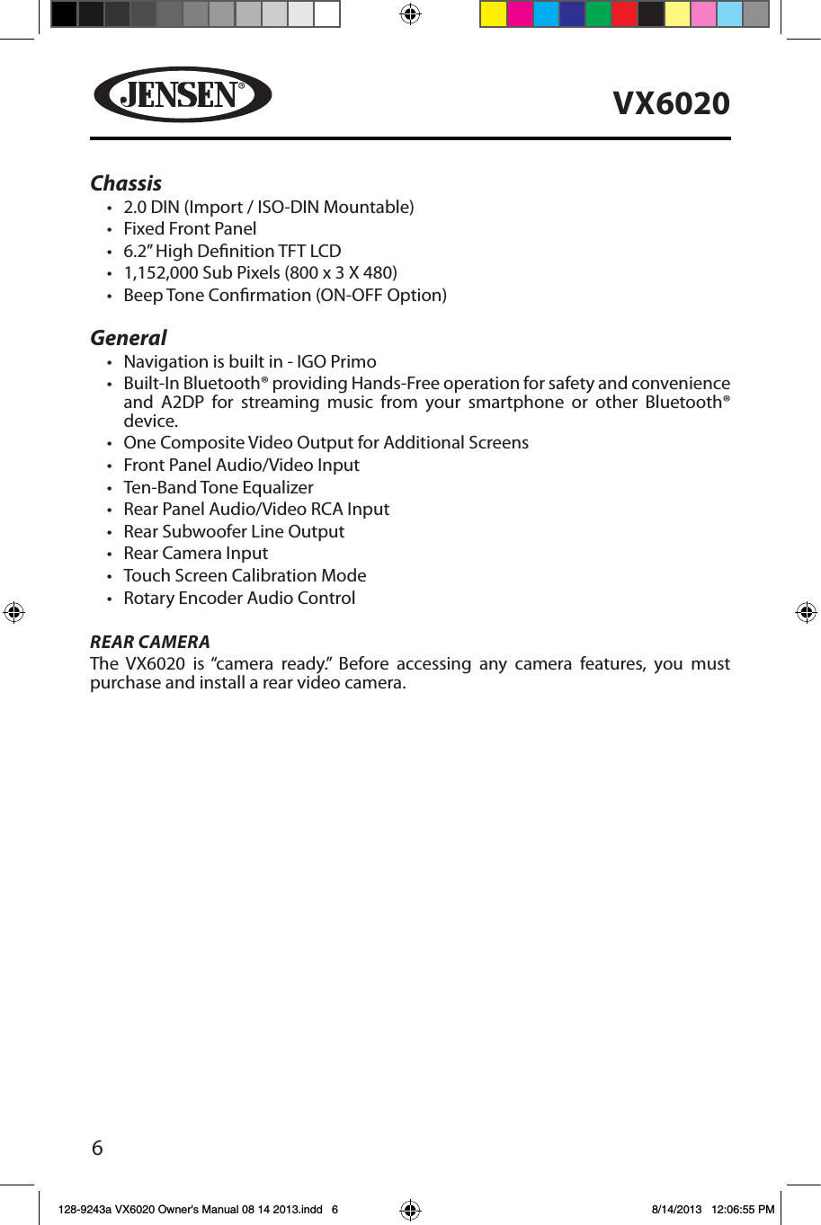 6VX6020Chassis&bull; 2.0 DIN (Import / ISO-DIN Mountable)&bull; Fixed Front Panel&bull; 6.2&rdquo; High Denition TFT LCD&bull; 1,152,000 Sub Pixels (800 x 3 X 480)&bull; Beep Tone Conrmation (ON-OFF Option)General&bull; Navigation is built in - IGO Primo&bull; Built-In Bluetooth&reg; providing Hands-Free operation for safety and convenience and A2DP for streaming music from your smartphone or other Bluetooth&reg; device. &bull; One Composite Video Output for Additional Screens&bull; Front Panel Audio/Video Input&bull; Ten-Band Tone Equalizer&bull; Rear Panel Audio/Video RCA Input&bull; Rear Subwoofer Line Output&bull; Rear Camera Input&bull; Touch Screen Calibration Mode&bull; Rotary Encoder Audio ControlREAR CAMERAThe VX6020 is &ldquo;camera ready.&rdquo; Before accessing any camera features, you must purchase and install a rear video camera. 128-9243a VX6020 Owner's Manual 08 14 2013.indd   6 8/14/2013   12:06:55 PM