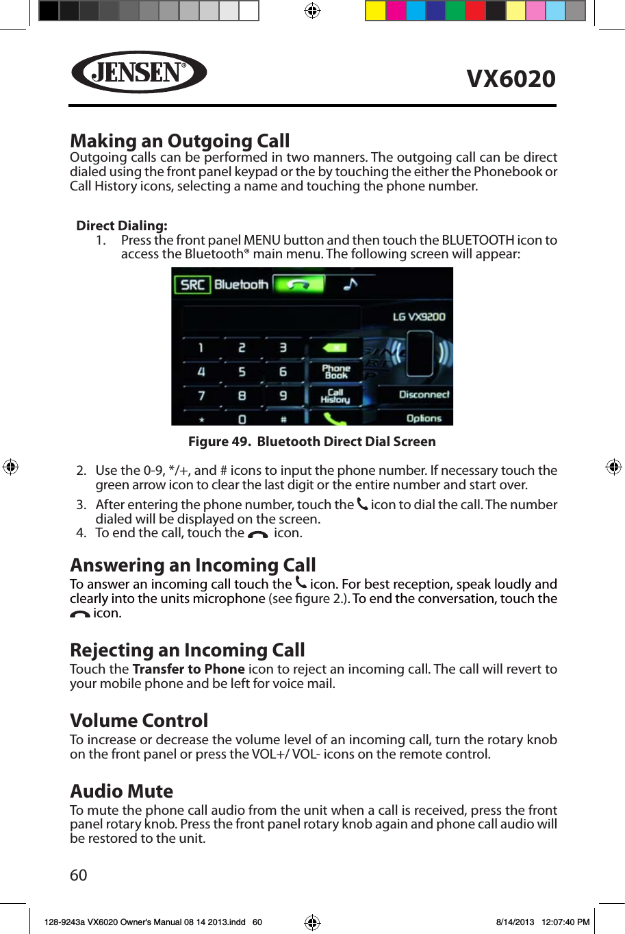 60VX6020Making an Outgoing Call   Outgoing calls can be performed in two manners. The outgoing call can be direct dialed using the front panel keypad or the by touching the either the Phonebook or Call History icons, selecting a name and touching the phone number.Direct Dialing:    1.    Press the front panel MENU button and then touch the BLUETOOTH icon to access the Bluetooth&reg; main menu. The following screen will appear:2.    Use the 0-9, */+, and # icons to input the phone number. If necessary touch the green arrow icon to clear the last digit or the entire number and start over. 3.    After entering the phone number, touch the 31 icon to dial the call. The number dialed will be displayed on the screen. 4.     To end the call, touch the    icon.Answering an Incoming CallTo answer an incoming call touch the 31 icon. For best reception, speak loudly and clearly into the units microphone (see gure 2.). To end the conversation, touch the  icon.Rejecting an Incoming CallTouch the Transfer to Phone icon to reject an incoming call. The call will revert to your mobile phone and be left for voice mail.Volume ControlTo increase or decrease the volume level of an incoming call, turn the rotary knob on the front panel or press the VOL+/ VOL- icons on the remote control.Audio MuteTo mute the phone call audio from the unit when a call is received, press the front panel rotary knob. Press the front panel rotary knob again and phone call audio will be restored to the unit.Figure 49.  Bluetooth Direct Dial Screen128-9243a VX6020 Owner's Manual 08 14 2013.indd   60 8/14/2013   12:07:40 PM