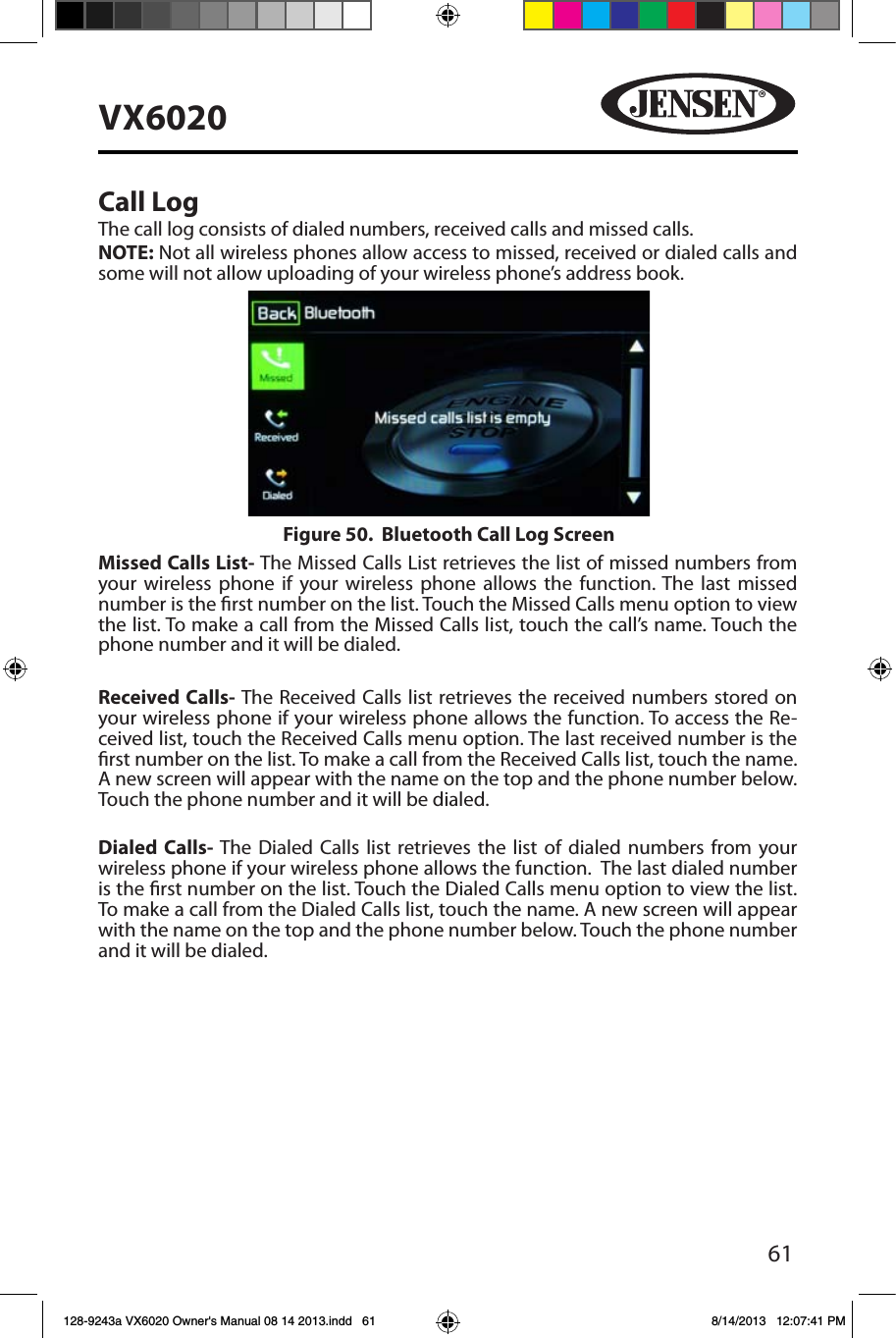 61VX6020Call LogThe call log consists of dialed numbers, received calls and missed calls.NOTE: Not all wireless phones allow access to missed, received or dialed calls and some will not allow uploading of your wireless phone&rsquo;s address book. Missed Calls List- The Missed Calls List retrieves the list of missed numbers from your wireless phone if your wireless phone allows the function. The last missed number is the rst number on the list. Touch the Missed Calls menu option to view the list. To make a call from the Missed Calls list, touch the call&rsquo;s name. Touch the phone number and it will be dialed.Received Calls- The Received Calls list retrieves the received numbers stored on your wireless phone if your wireless phone allows the function. To access the Re-ceived list, touch the Received Calls menu option. The last received number is the rst number on the list. To make a call from the Received Calls list, touch the name. A new screen will appear with the name on the top and the phone number below. Touch the phone number and it will be dialed.Dialed Calls- The Dialed Calls list retrieves the list of dialed numbers from your wireless phone if your wireless phone allows the function.  The last dialed number is the rst number on the list. Touch the Dialed Calls menu option to view the list. To make a call from the Dialed Calls list, touch the name. A new screen will appear with the name on the top and the phone number below. Touch the phone number and it will be dialed.Figure 50.  Bluetooth Call Log Screen128-9243a VX6020 Owner's Manual 08 14 2013.indd   61 8/14/2013   12:07:41 PM