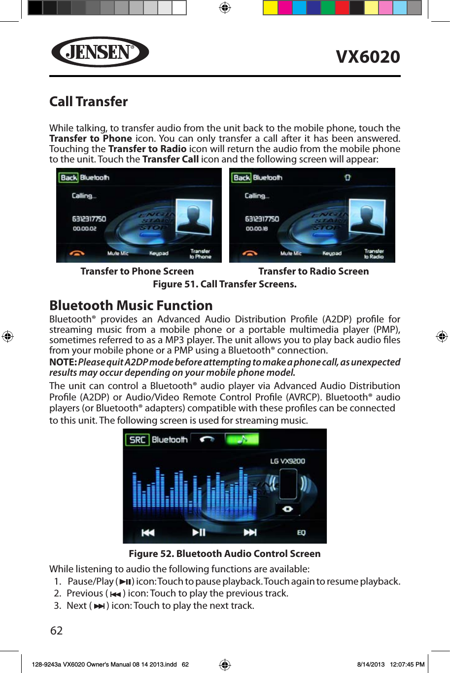 62VX6020Call TransferWhile talking, to transfer audio from the unit back to the mobile phone, touch the Transfer to Phone icon. You can only transfer a call after it has been answered. Touching the Transfer to Radio icon will return the audio from the mobile phone to the unit. Touch the Transfer Call icon and the following screen will appear:Bluetooth Music FunctionBluetooth&reg; provides an Advanced Audio Distribution Prole (A2DP) prole for streaming music from a mobile phone or a portable multimedia player (PMP), sometimes referred to as a MP3 player. The unit allows you to play back audio les from your mobile phone or a PMP using a Bluetooth&reg; connection. NOTE: Please quit A2DP mode before attempting to make a phone call, as unexpected results may occur depending on your mobile phone model.The unit can control a Bluetooth&reg; audio player via Advanced Audio Distribution Prole (A2DP) or Audio/Video Remote Control Prole (AVRCP). Bluetooth&reg; audio players (or Bluetooth&reg; adapters) compatible with these proles can be connectedto this unit. The following screen is used for streaming music.While listening to audio the following functions are available:1.   Pause/Play  (   ) icon: Touch to pause playback. Touch again to resume playback.2.  Previous (   ) icon: Touch to play the previous track.3.  Next (   ) icon: Touch to play the next track.Figure 51. Call Transfer Screens.Transfer to Phone Screen Transfer to Radio ScreenFigure 52. Bluetooth Audio Control Screen128-9243a VX6020 Owner's Manual 08 14 2013.indd   62 8/14/2013   12:07:45 PM