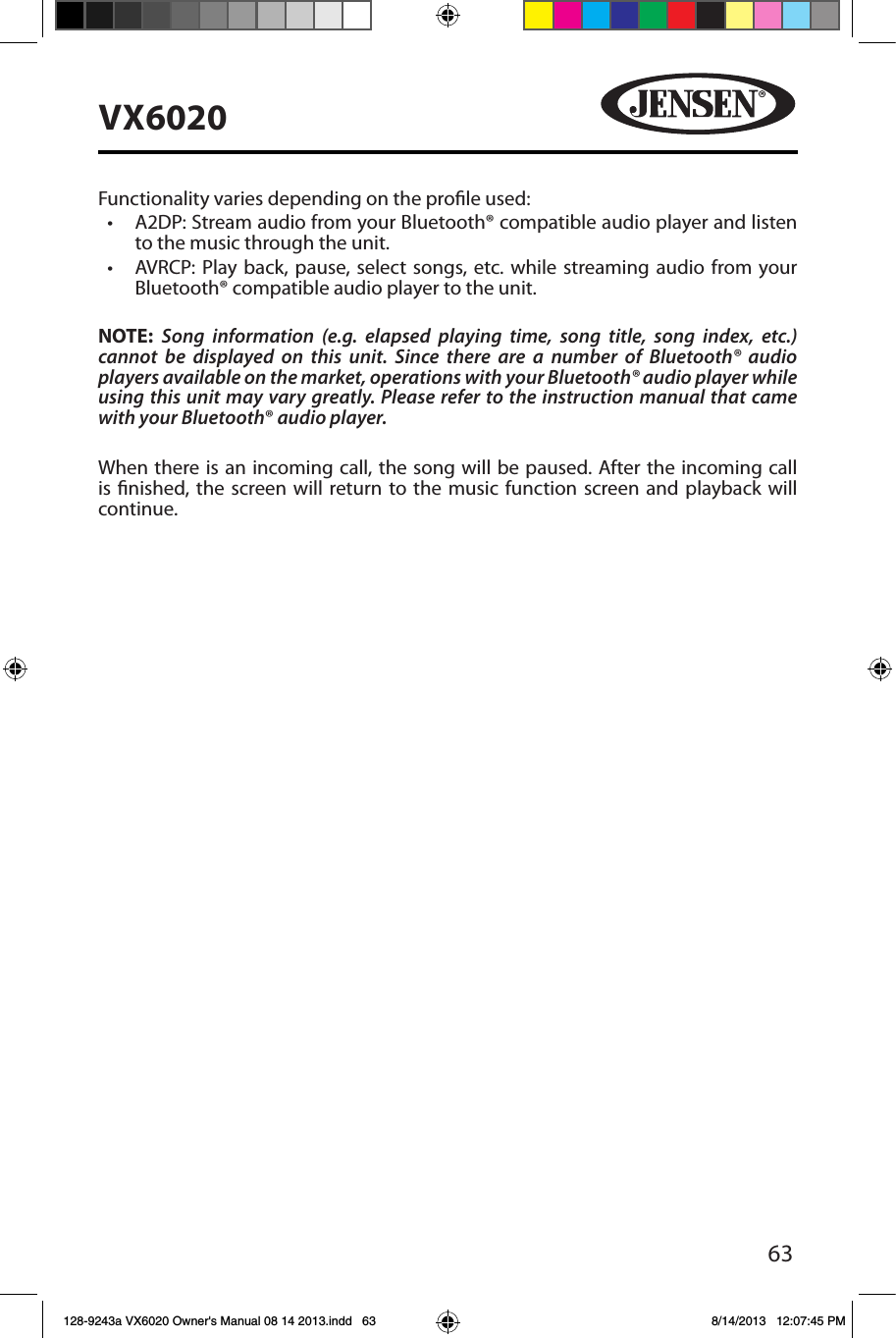 63VX6020Functionality varies depending on the prole used: &bull; A2DP:StreamaudiofromyourBluetooth&reg;compatibleaudioplayerandlistento the music through the unit.&bull; AVRCP: Play back, pause, select songs, etc.whilestreamingaudio fromyourBluetooth&reg; compatible audio player to the unit.NOTE:  Song information (e.g. elapsed playing time, song title, song index, etc.) cannot be displayed on this unit. Since there are a number of Bluetooth&reg; audio players available on the market, operations with your Bluetooth&reg; audio player while using this unit may vary greatly. Please refer to the instruction manual that came with your Bluetooth&reg; audio player. When there is an incoming call, the song will be paused. After the incoming call is nished, the screen will return to the music function screen and playback will continue.128-9243a VX6020 Owner's Manual 08 14 2013.indd   63 8/14/2013   12:07:45 PM