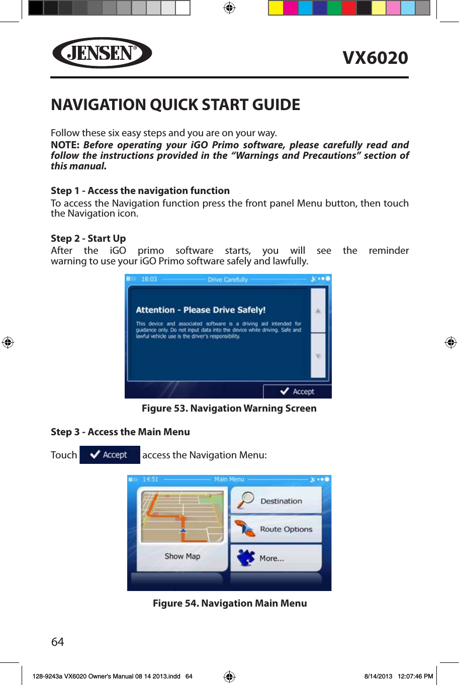 64VX6020NAVIGATION QUICK START GUIDEFollow these six easy steps and you are on your way.NOTE: Before operating your iGO Primo software, please carefully read and follow the instructions provided in the &ldquo;Warnings and Precautions&rdquo; section of this manual.Step 1 - Access the navigation functionTo access the Navigation function press the front panel Menu button, then touch the Navigation icon.Step 2 - Start UpAfter the iGO primo software starts, you will see the reminder warning to use your iGO Primo software safely and lawfully.   Step 3 - Access the Main Menu   Touch   access the Navigation Menu:Figure 53. Navigation Warning ScreenFigure 54. Navigation Main Menu128-9243a VX6020 Owner's Manual 08 14 2013.indd   64 8/14/2013   12:07:46 PM