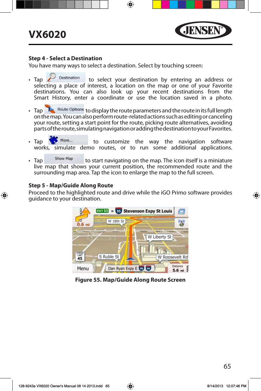 65VX6020Step 4 - Select a DestinationYou have many ways to select a destination. Select by touching screen:&bull; Tap   to select your destination by entering an address or selecting a place of interest, a location on the map or one of your Favorite destinations. You can also look up your recent destinations from the Smart History, enter a coordinate or use the location saved in a photo. &bull; Tap     to display the route parameters and the route in its full length on the map. You can also perform route-related actions such as editing or canceling your route, setting a start point for the route, picking route alternatives, avoiding parts of the route, simulating navigation or adding the destination to your Favorites. &bull; Tap   to customize the way the navigation software works, simulate demo routes, or to run some additional applications. &bull; Tap   to start navigating on the map. The icon itself is a miniature live map that shows your current position, the recommended route and the surrounding map area. Tap the icon to enlarge the map to the full screen.Step 5 - Map/Guide Along RouteProceed to the highlighted route and drive while the iGO Primo software provides guidance to your destination.Figure 55. Map/Guide Along Route Screen128-9243a VX6020 Owner's Manual 08 14 2013.indd   65 8/14/2013   12:07:46 PM