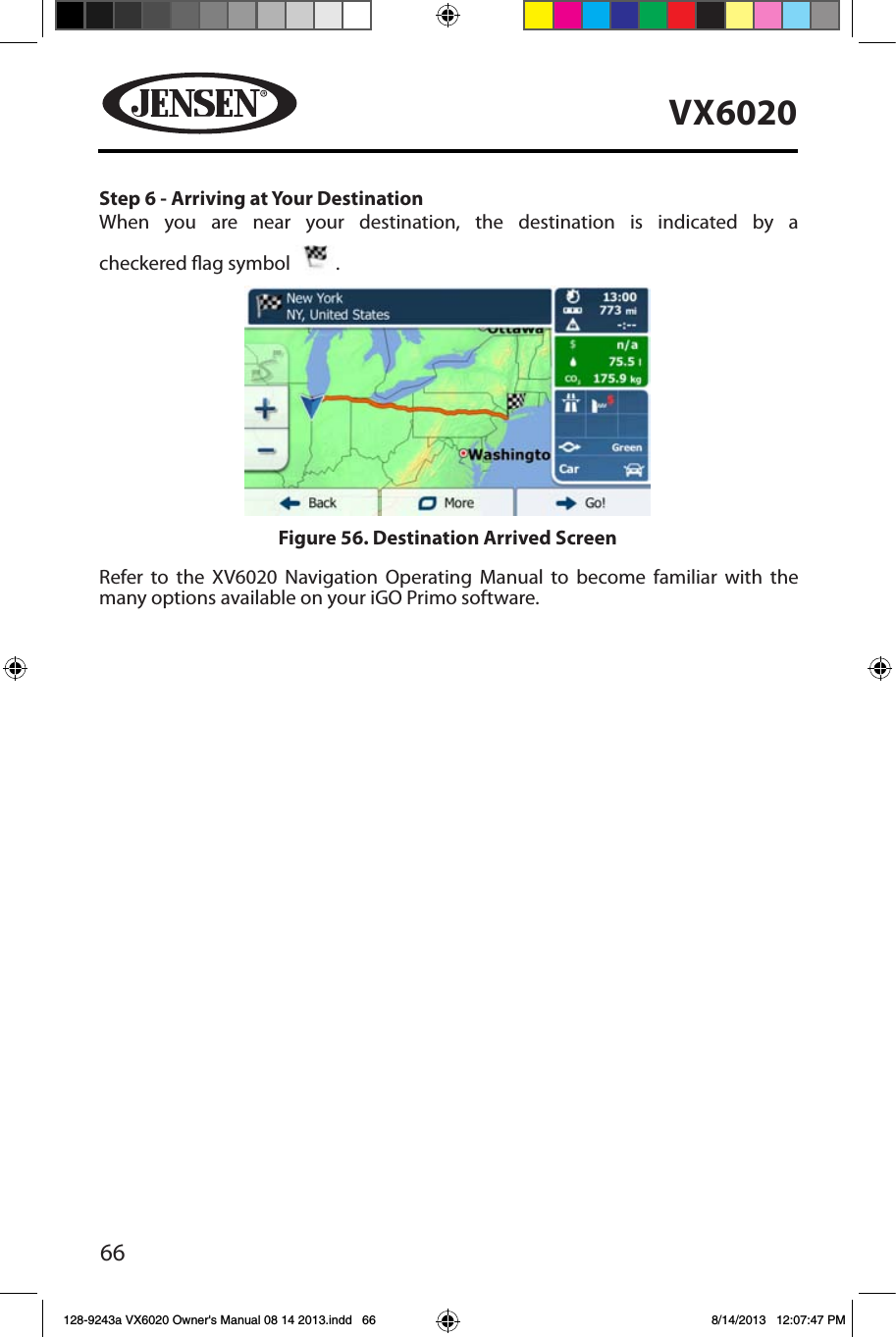 66VX6020Step 6 - Arriving at Your Destination When you are near your destination, the destination is indicated by a   checkered ag symbol  .Refer to the XV6020 Navigation Operating Manual to become familiar with the many options available on your iGO Primo software.Figure 56. Destination Arrived Screen128-9243a VX6020 Owner's Manual 08 14 2013.indd   66 8/14/2013   12:07:47 PM