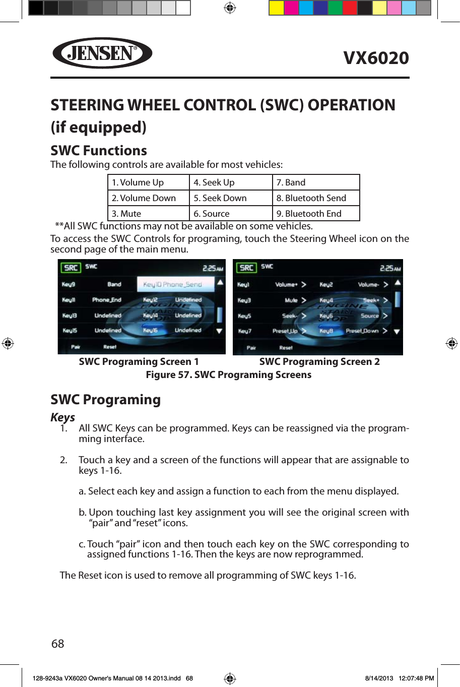 68VX6020STEERING WHEEL CONTROL (SWC) OPERATION(if equipped)SWC FunctionsThe following controls are available for most vehicles:1. Volume Up 4. Seek Up 7. Band2. Volume Down 5. Seek Down 8. Bluetooth Send 3. Mute 6. Source 9. Bluetooth End**All SWC functions may not be available on some vehicles. To access the SWC Controls for programing, touch the Steering Wheel icon on the  second page of the main menu.SWC ProgramingKeys1.  All SWC Keys can be programmed. Keys can be reassigned via the program-ming interface.2.  Touch a key and a screen of the functions will appear that are assignable to keys 1-16.a. Select each key and assign a function to each from the menu displayed.b.  Upon touching last key assignment you will see the original screen with &ldquo;pair&rdquo; and &ldquo;reset&rdquo; icons.c.  Touch &ldquo;pair&rdquo; icon and then touch each key on the SWC corresponding to assigned functions 1-16. Then the keys are now reprogrammed.The Reset icon is used to remove all programming of SWC keys 1-16.Figure 57. SWC Programing ScreensSWC Programing Screen 1 SWC Programing Screen 2128-9243a VX6020 Owner's Manual 08 14 2013.indd   68 8/14/2013   12:07:48 PM