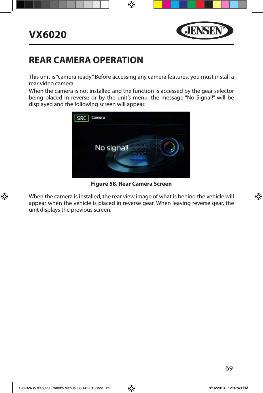 69VX6020REAR CAMERA OPERATIONThis unit is &ldquo;camera ready.&rdquo; Before accessing any camera features, you must install a rear video camera.When the camera is not installed and the function is accessed by the gear selector being placed in reverse or by the unit&rsquo;s menu, the message &ldquo;No Signal!&rdquo; will be displayed and the following screen will appear.When the camera is installed, the rear view image of what is behind the vehicle will appear when the vehicle is placed in reverse gear. When leaving reverse gear, the unit displays the previous screen.Figure 58. Rear Camera Screen128-9243a VX6020 Owner's Manual 08 14 2013.indd   69 8/14/2013   12:07:49 PM